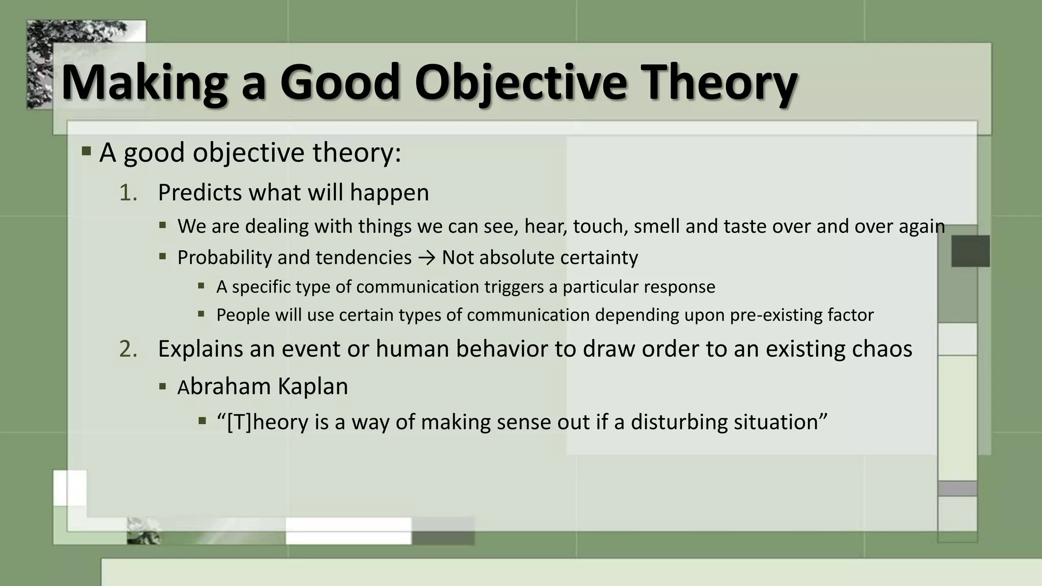 Making a Good Objective Theory
 A good objective theory:
1. Predicts what will happen
 We are dealing with things we can see, hear, touch, smell and taste over and over again
 Probability and tendencies → Not absolute certainty
 A specific type of communication triggers a particular response
 People will use certain types of communication depending upon pre-existing factor
2. Explains an event or human behavior to draw order to an existing chaos
 Abraham Kaplan
 “[T]heory is a way of making sense out if a disturbing situation”
 