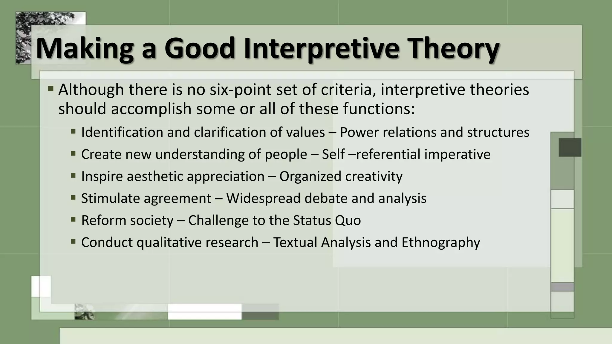 Making a Good Interpretive Theory
 Although there is no six-point set of criteria, interpretive theories
should accomplish some or all of these functions:
 Identification and clarification of values – Power relations and structures
 Create new understanding of people – Self –referential imperative
 Inspire aesthetic appreciation – Organized creativity
 Stimulate agreement – Widespread debate and analysis
 Reform society – Challenge to the Status Quo
 Conduct qualitative research – Textual Analysis and Ethnography
 