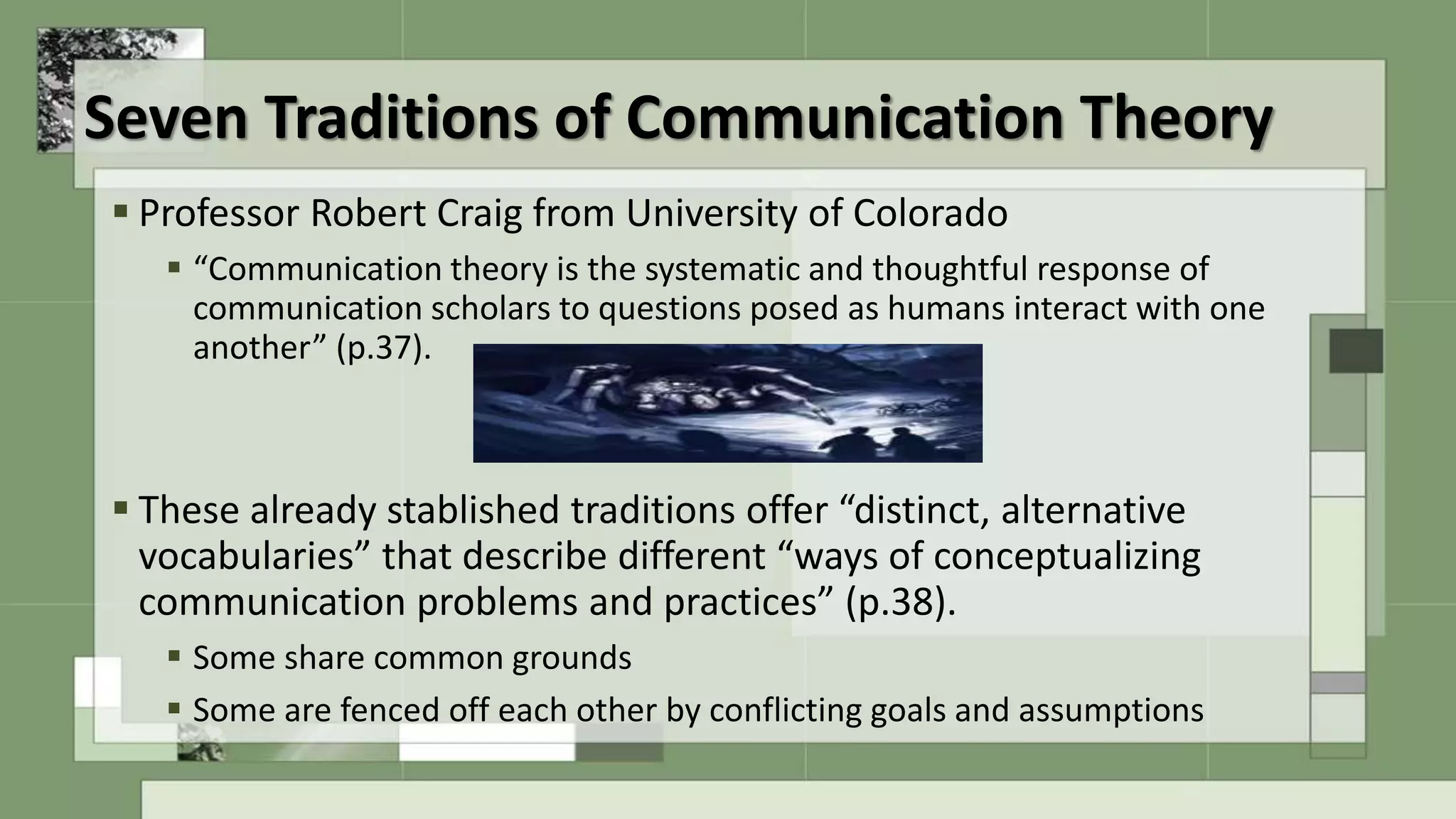 Seven Traditions of Communication Theory
 Professor Robert Craig from University of Colorado
 “Communication theory is the systematic and thoughtful response of
communication scholars to questions posed as humans interact with one
another” (p.37).
 These already stablished traditions offer “distinct, alternative
vocabularies” that describe different “ways of conceptualizing
communication problems and practices” (p.38).
 Some share common grounds
 Some are fenced off each other by conflicting goals and assumptions
 