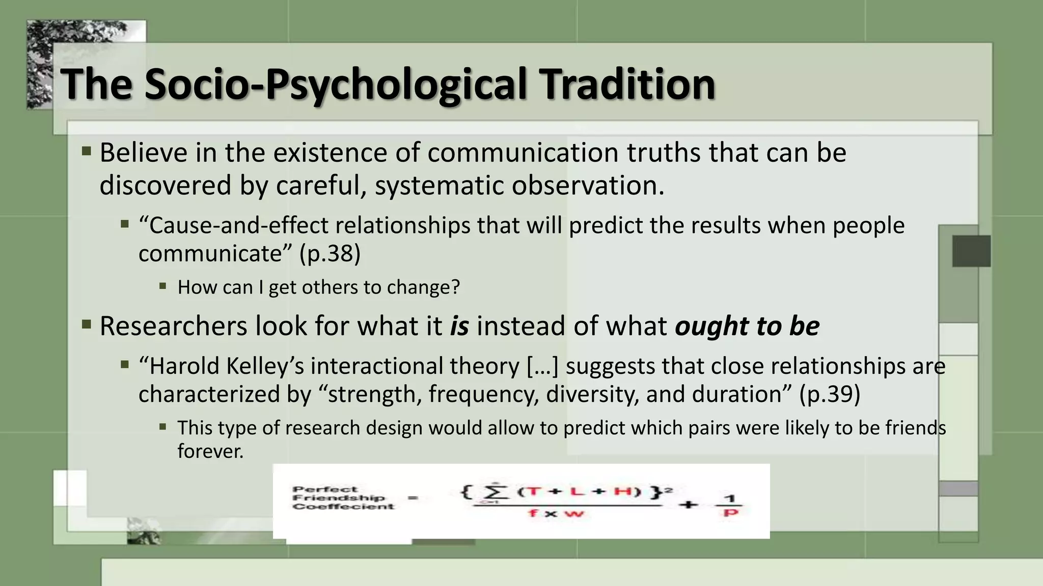 The Socio-Psychological Tradition
 Believe in the existence of communication truths that can be
discovered by careful, systematic observation.
 “Cause-and-effect relationships that will predict the results when people
communicate” (p.38)
 How can I get others to change?
 Researchers look for what it is instead of what ought to be
 “Harold Kelley’s interactional theory […] suggests that close relationships are
characterized by “strength, frequency, diversity, and duration” (p.39)
 This type of research design would allow to predict which pairs were likely to be friends
forever.
 