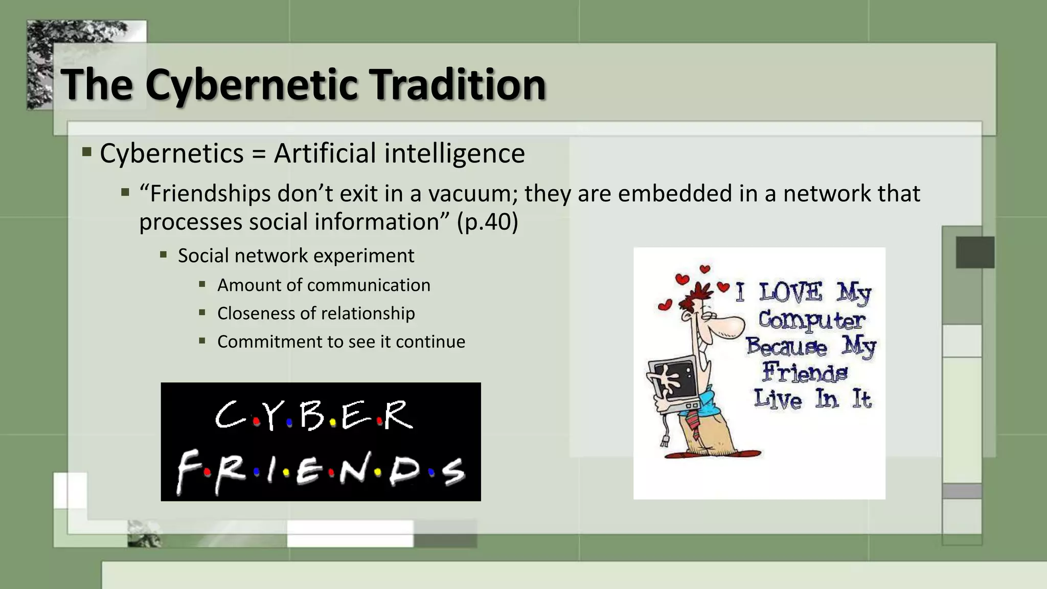 The Cybernetic Tradition
 Cybernetics = Artificial intelligence
 “Friendships don’t exit in a vacuum; they are embedded in a network that
processes social information” (p.40)
 Social network experiment
 Amount of communication
 Closeness of relationship
 Commitment to see it continue
 