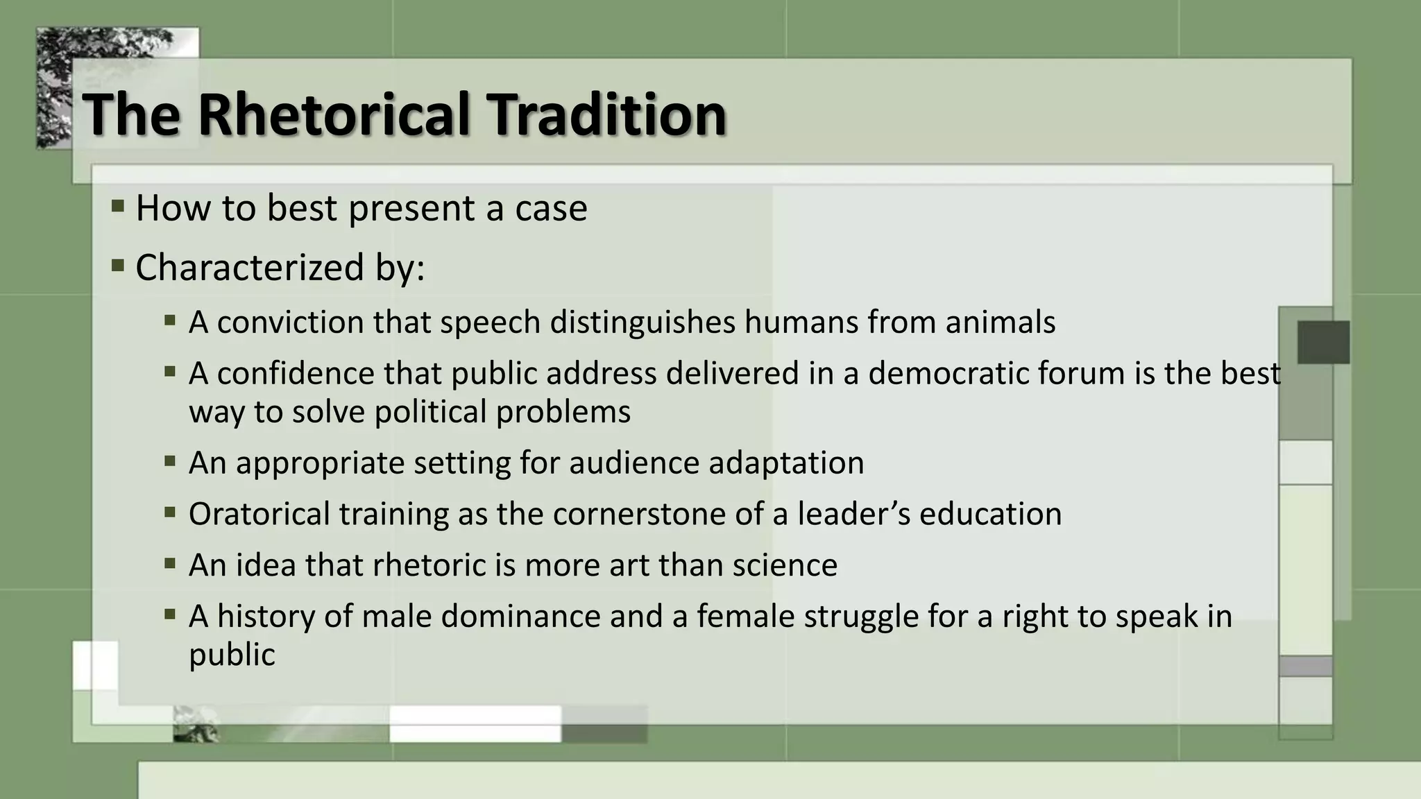 The Rhetorical Tradition
 How to best present a case
 Characterized by:
 A conviction that speech distinguishes humans from animals
 A confidence that public address delivered in a democratic forum is the best
way to solve political problems
 An appropriate setting for audience adaptation
 Oratorical training as the cornerstone of a leader’s education
 An idea that rhetoric is more art than science
 A history of male dominance and a female struggle for a right to speak in
public
 