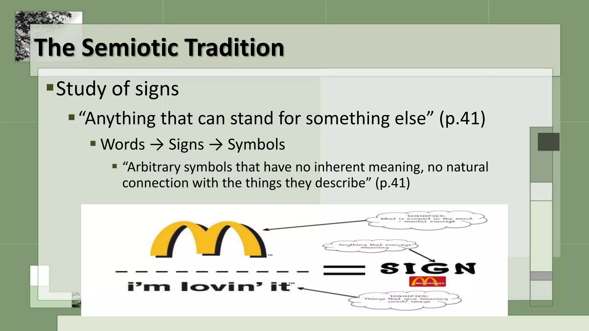 The Semiotic Tradition
Study of signs
“Anything that can stand for something else” (p.41)
 Words → Signs → Symbols
 “Arbitrary symbols that have no inherent meaning, no natural
connection with the things they describe” (p.41)
 