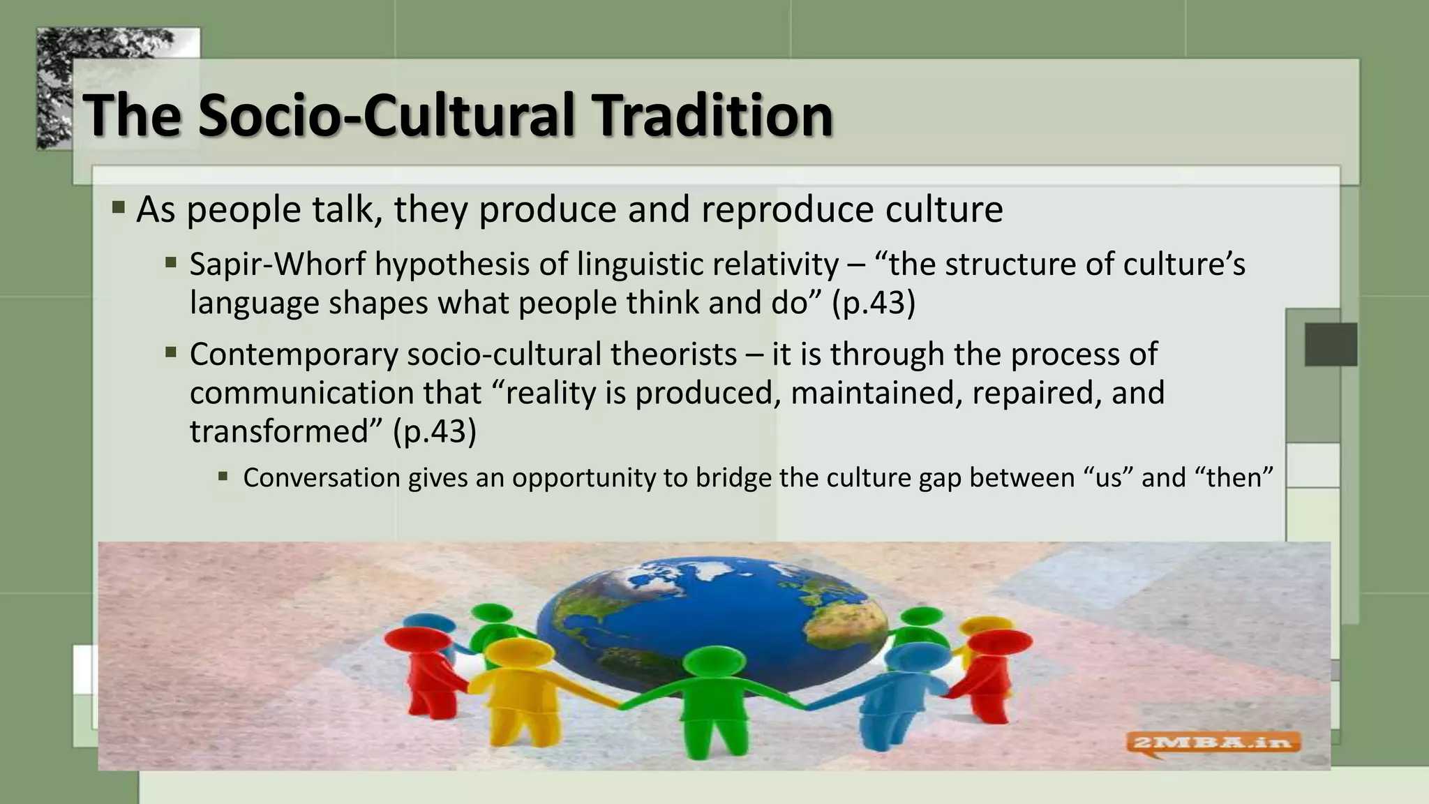 The Socio-Cultural Tradition
 As people talk, they produce and reproduce culture
 Sapir-Whorf hypothesis of linguistic relativity – “the structure of culture’s
language shapes what people think and do” (p.43)
 Contemporary socio-cultural theorists – it is through the process of
communication that “reality is produced, maintained, repaired, and
transformed” (p.43)
 Conversation gives an opportunity to bridge the culture gap between “us” and “then”
 