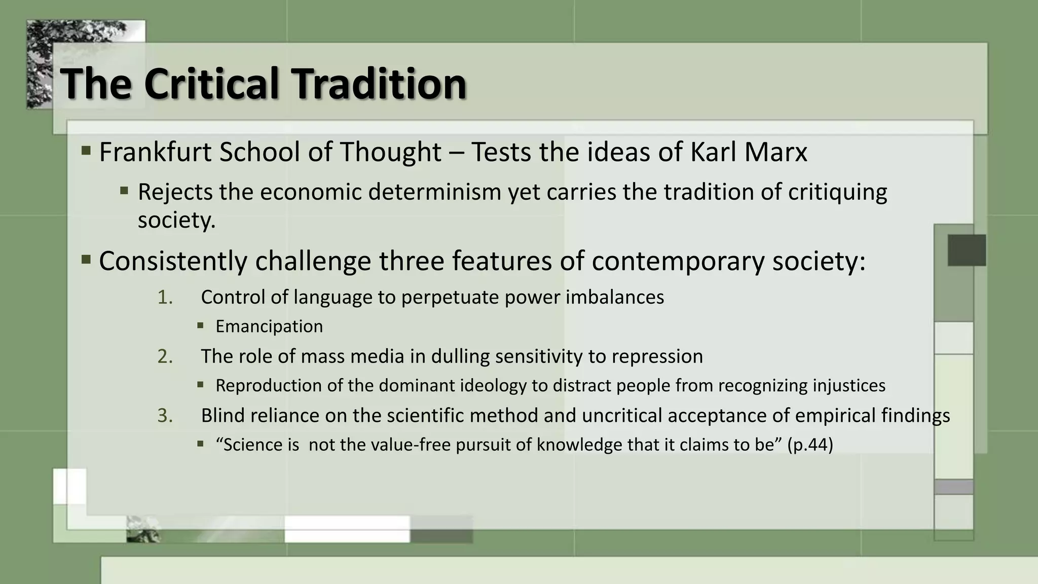 The Critical Tradition
 Frankfurt School of Thought – Tests the ideas of Karl Marx
 Rejects the economic determinism yet carries the tradition of critiquing
society.
 Consistently challenge three features of contemporary society:
1. Control of language to perpetuate power imbalances
 Emancipation
2. The role of mass media in dulling sensitivity to repression
 Reproduction of the dominant ideology to distract people from recognizing injustices
3. Blind reliance on the scientific method and uncritical acceptance of empirical findings
 “Science is not the value-free pursuit of knowledge that it claims to be” (p.44)
 