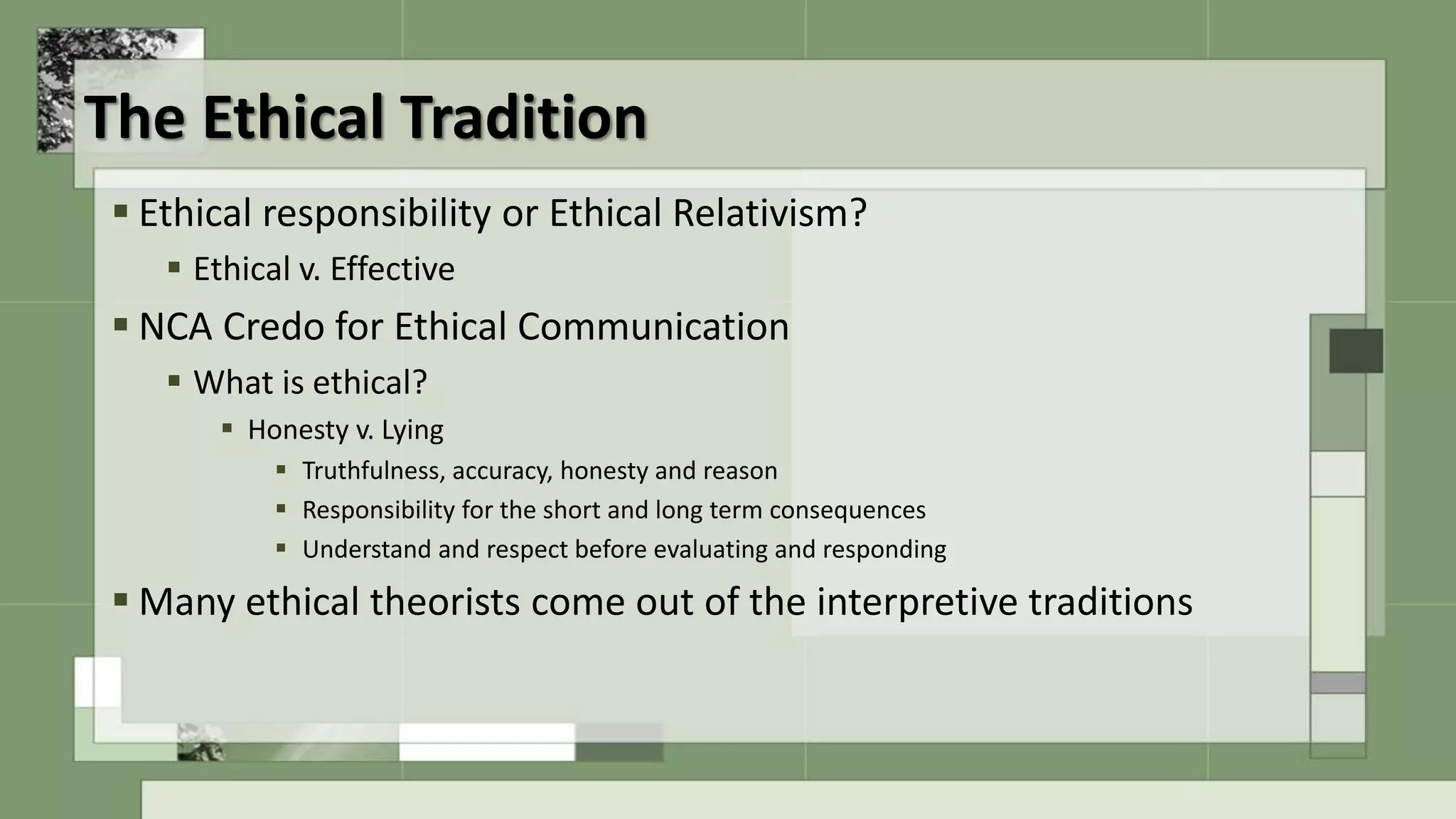 The Ethical Tradition
 Ethical responsibility or Ethical Relativism?
 Ethical v. Effective
 NCA Credo for Ethical Communication
 What is ethical?
 Honesty v. Lying
 Truthfulness, accuracy, honesty and reason
 Responsibility for the short and long term consequences
 Understand and respect before evaluating and responding
 Many ethical theorists come out of the interpretive traditions
 