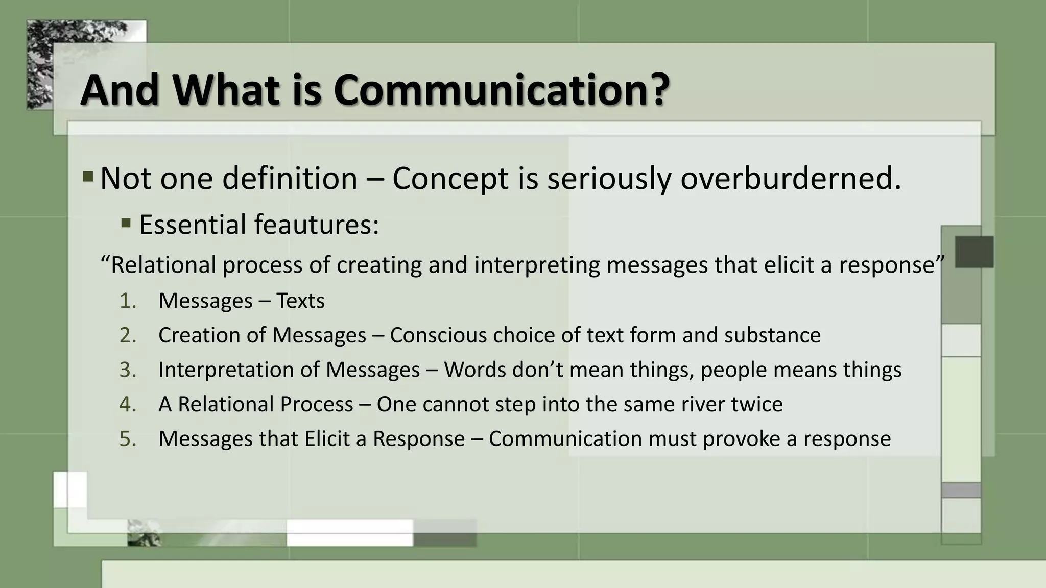 Not one definition – Concept is seriously overburderned.
 Essential feautures:
“Relational process of creating and interpreting messages that elicit a response”
1. Messages – Texts
2. Creation of Messages – Conscious choice of text form and substance
3. Interpretation of Messages – Words don’t mean things, people means things
4. A Relational Process – One cannot step into the same river twice
5. Messages that Elicit a Response – Communication must provoke a response
And What is Communication?
 