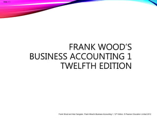 Frank Wood and Alan Sangster, Frank Wood’s Business Accounting 1, 12th Edition, © Pearson Education Limited 2012
Slide 1.1
FRANK WOOD’S
BUSINESS ACCOUNTING 1
TWELFTH EDITION
 