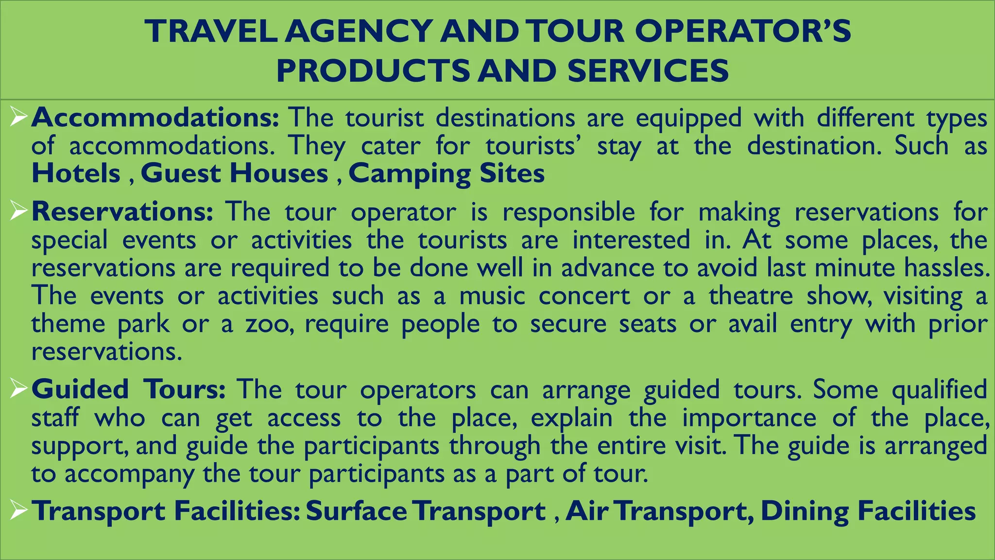 TRAVEL AGENCY ANDTOUR OPERATOR’S
PRODUCTS AND SERVICES
Accommodations: The tourist destinations are equipped with different types
of accommodations. They cater for tourists’ stay at the destination. Such as
Hotels , Guest Houses , Camping Sites
Reservations: The tour operator is responsible for making reservations for
special events or activities the tourists are interested in. At some places, the
reservations are required to be done well in advance to avoid last minute hassles.
The events or activities such as a music concert or a theatre show, visiting a
theme park or a zoo, require people to secure seats or avail entry with prior
reservations.
Guided Tours: The tour operators can arrange guided tours. Some qualified
staff who can get access to the place, explain the importance of the place,
support, and guide the participants through the entire visit. The guide is arranged
to accompany the tour participants as a part of tour.
Transport Facilities: SurfaceTransport , AirTransport, Dining Facilities
 