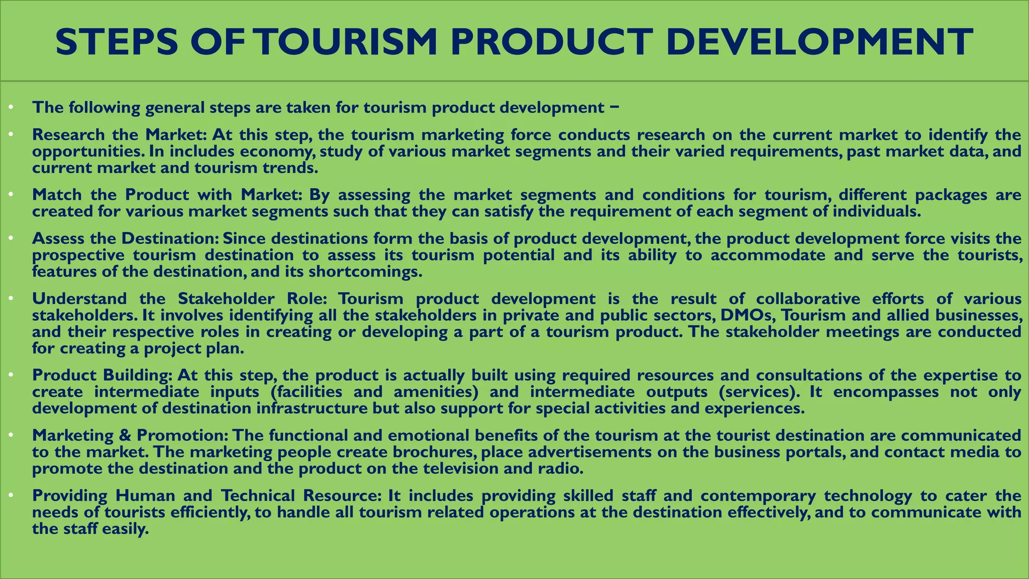 STEPS OFTOURISM PRODUCT DEVELOPMENT
• The following general steps are taken for tourism product development −
• Research the Market: At this step, the tourism marketing force conducts research on the current market to identify the
opportunities. In includes economy, study of various market segments and their varied requirements, past market data, and
current market and tourism trends.
• Match the Product with Market: By assessing the market segments and conditions for tourism, different packages are
created for various market segments such that they can satisfy the requirement of each segment of individuals.
• Assess the Destination: Since destinations form the basis of product development, the product development force visits the
prospective tourism destination to assess its tourism potential and its ability to accommodate and serve the tourists,
features of the destination, and its shortcomings.
• Understand the Stakeholder Role: Tourism product development is the result of collaborative efforts of various
stakeholders. It involves identifying all the stakeholders in private and public sectors, DMOs, Tourism and allied businesses,
and their respective roles in creating or developing a part of a tourism product. The stakeholder meetings are conducted
for creating a project plan.
• Product Building: At this step, the product is actually built using required resources and consultations of the expertise to
create intermediate inputs (facilities and amenities) and intermediate outputs (services). It encompasses not only
development of destination infrastructure but also support for special activities and experiences.
• Marketing & Promotion: The functional and emotional benefits of the tourism at the tourist destination are communicated
to the market. The marketing people create brochures, place advertisements on the business portals, and contact media to
promote the destination and the product on the television and radio.
• Providing Human and Technical Resource: It includes providing skilled staff and contemporary technology to cater the
needs of tourists efficiently, to handle all tourism related operations at the destination effectively, and to communicate with
the staff easily.
 