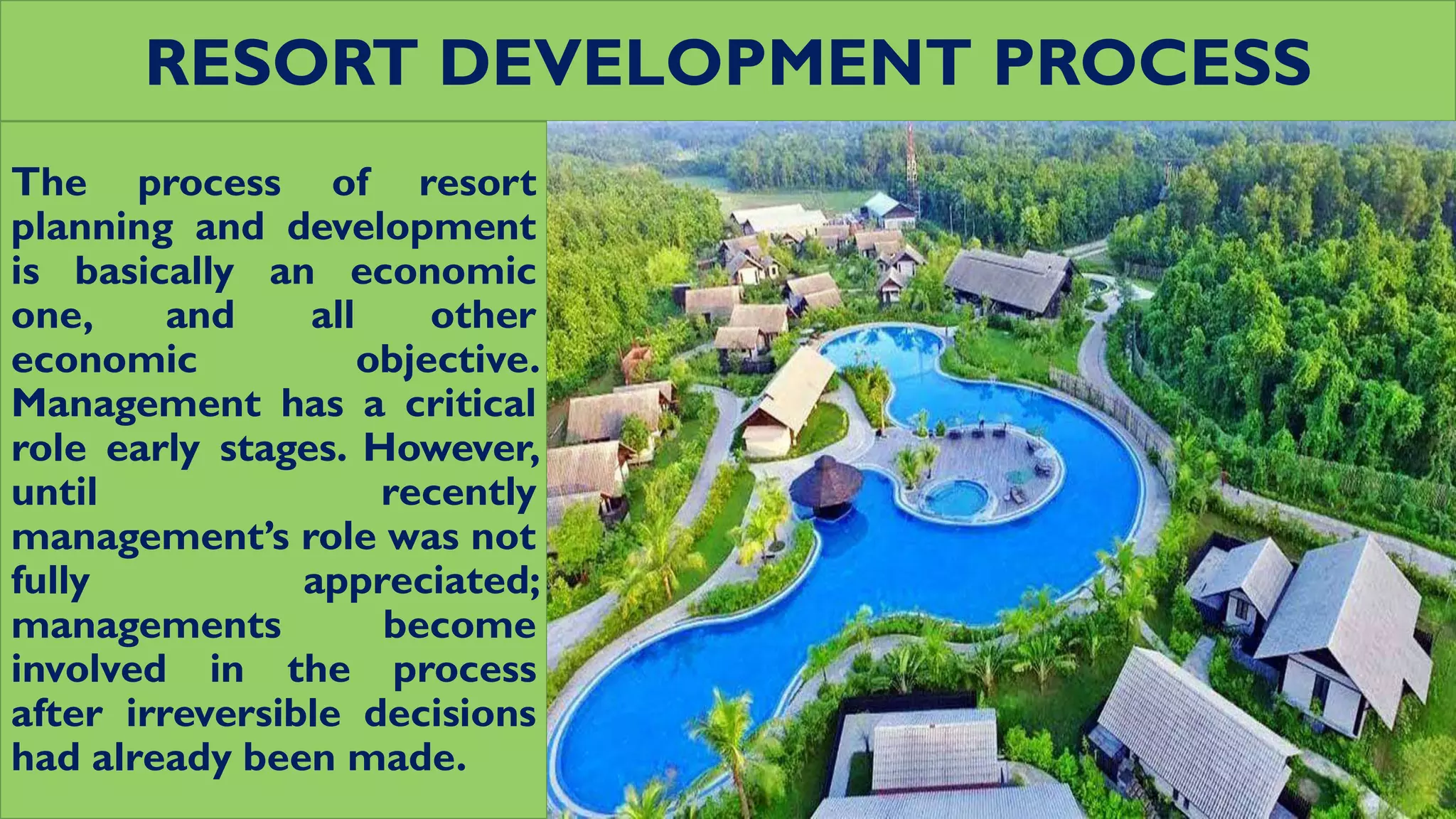 RESORT DEVELOPMENT PROCESS
The process of resort
planning and development
is basically an economic
one, and all other
economic objective.
Management has a critical
role early stages. However,
until recently
management’s role was not
fully appreciated;
managements become
involved in the process
after irreversible decisions
had already been made.
 
