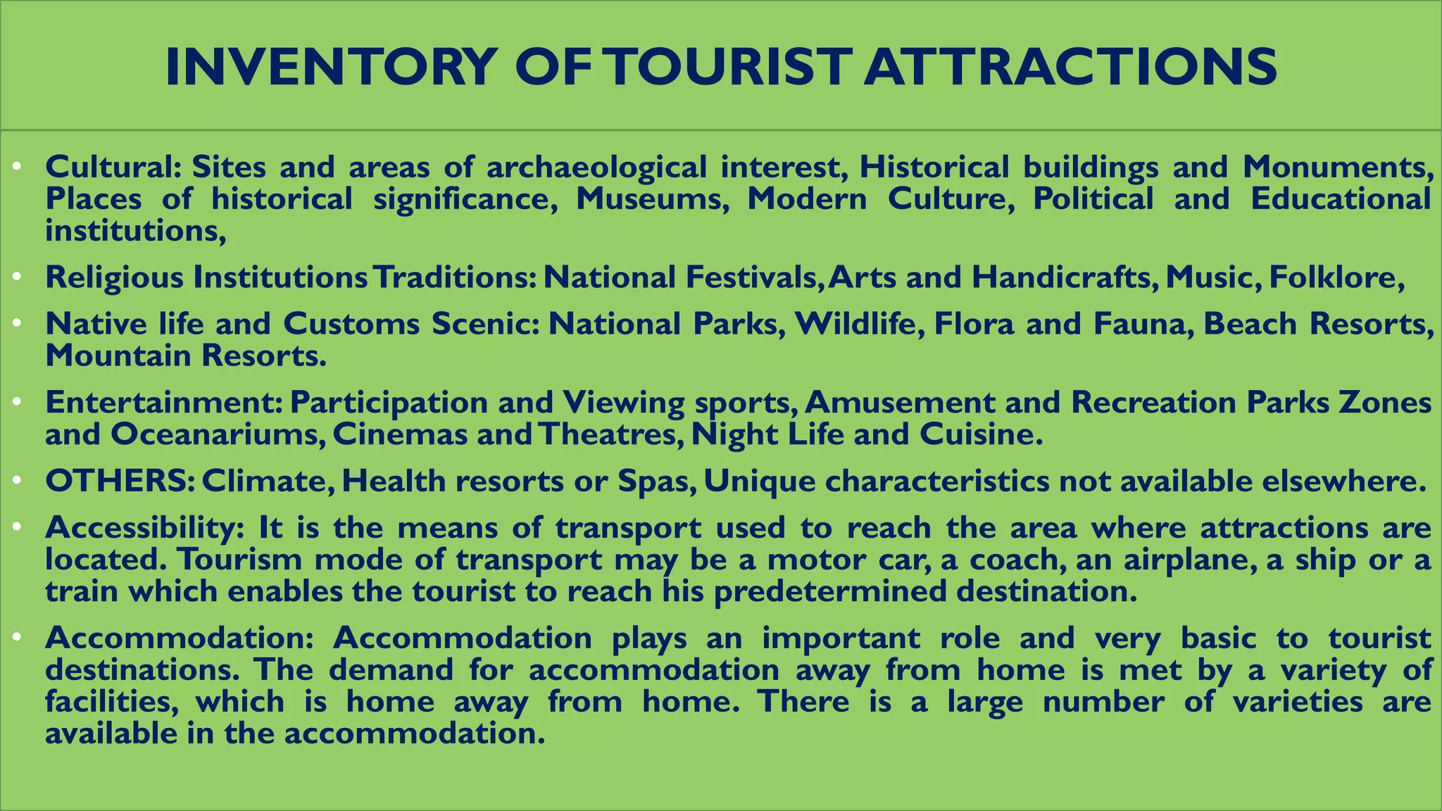 INVENTORY OFTOURIST ATTRACTIONS
• Cultural: Sites and areas of archaeological interest, Historical buildings and Monuments,
Places of historical significance, Museums, Modern Culture, Political and Educational
institutions,
• Religious InstitutionsTraditions: National Festivals,Arts and Handicrafts, Music, Folklore,
• Native life and Customs Scenic: National Parks, Wildlife, Flora and Fauna, Beach Resorts,
Mountain Resorts.
• Entertainment: Participation and Viewing sports, Amusement and Recreation Parks Zones
and Oceanariums, Cinemas andTheatres, Night Life and Cuisine.
• OTHERS: Climate, Health resorts or Spas, Unique characteristics not available elsewhere.
• Accessibility: It is the means of transport used to reach the area where attractions are
located. Tourism mode of transport may be a motor car, a coach, an airplane, a ship or a
train which enables the tourist to reach his predetermined destination.
• Accommodation: Accommodation plays an important role and very basic to tourist
destinations. The demand for accommodation away from home is met by a variety of
facilities, which is home away from home. There is a large number of varieties are
available in the accommodation.
 