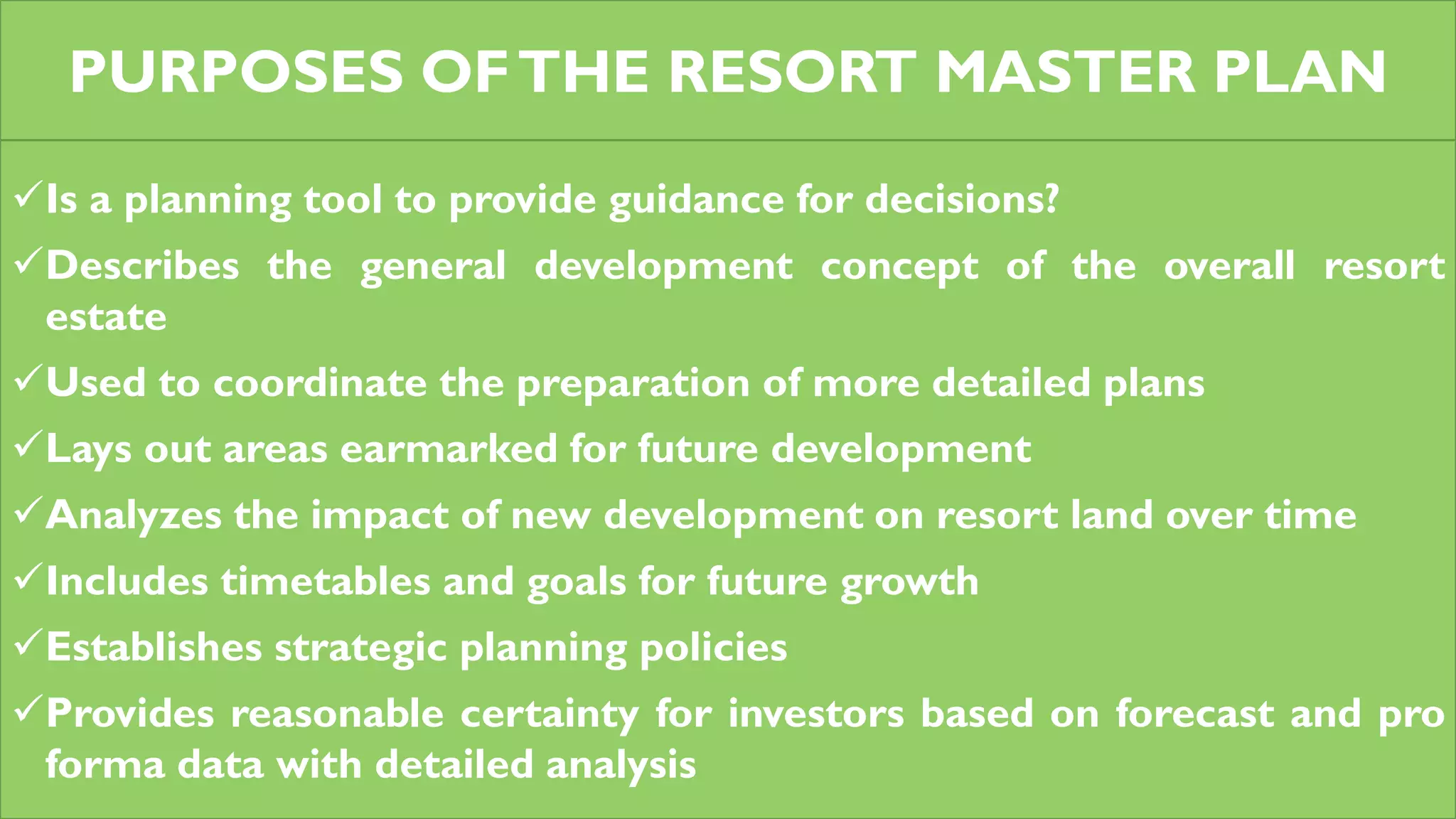 PURPOSES OFTHE RESORT MASTER PLAN
Is a planning tool to provide guidance for decisions?
Describes the general development concept of the overall resort
estate
Used to coordinate the preparation of more detailed plans
Lays out areas earmarked for future development
Analyzes the impact of new development on resort land over time
Includes timetables and goals for future growth
Establishes strategic planning policies
Provides reasonable certainty for investors based on forecast and pro
forma data with detailed analysis
 