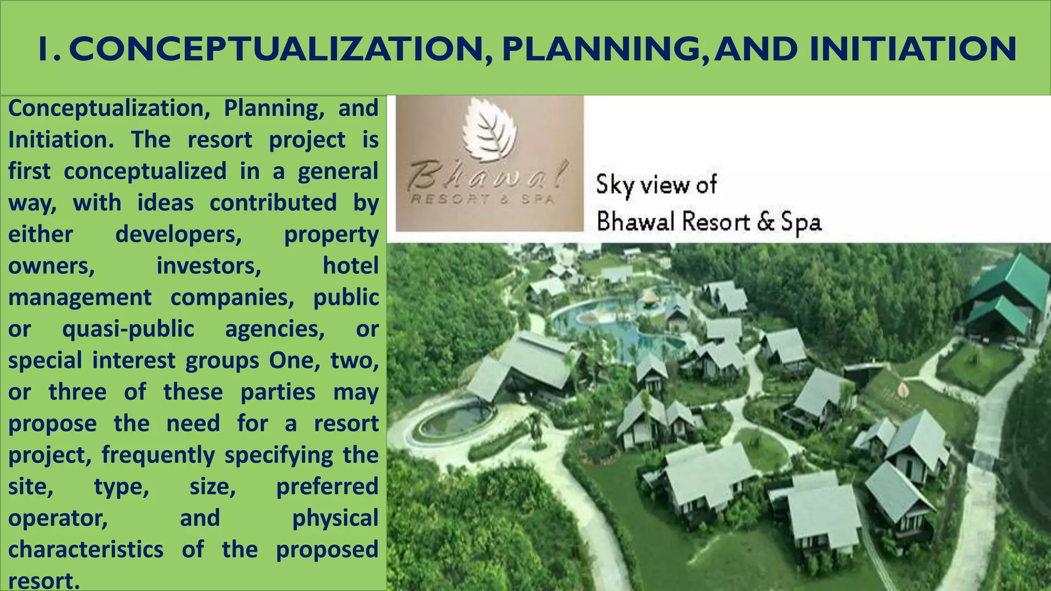 1. CONCEPTUALIZATION, PLANNING,AND INITIATION
Conceptualization, Planning, and
Initiation. The resort project is
first conceptualized in a general
way, with ideas contributed by
either developers, property
owners, investors, hotel
management companies, public
or quasi-public agencies, or
special interest groups One, two,
or three of these parties may
propose the need for a resort
project, frequently specifying the
site, type, size, preferred
operator, and physical
characteristics of the proposed
resort.
 