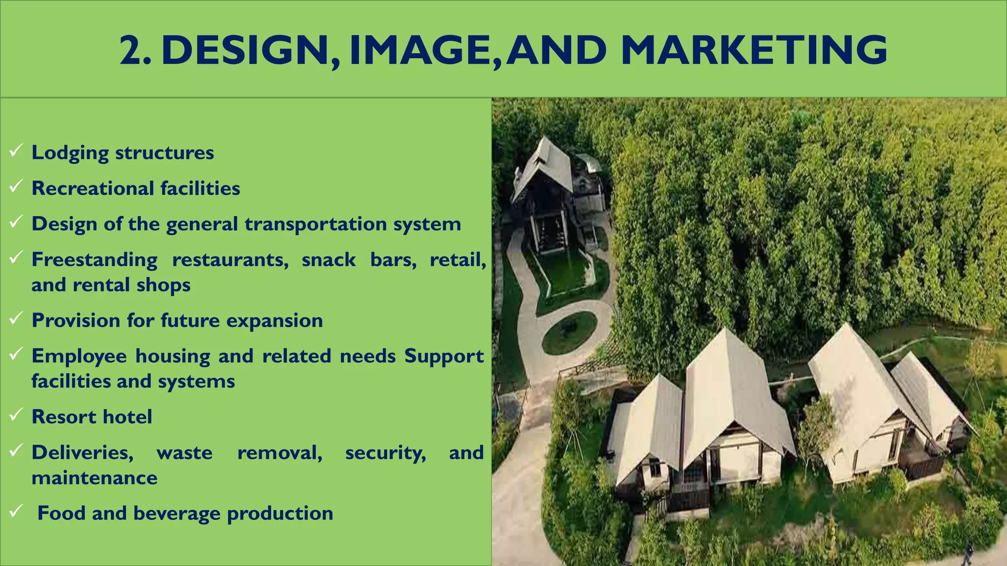2. DESIGN, IMAGE,AND MARKETING
 Lodging structures
 Recreational facilities
 Design of the general transportation system
 Freestanding restaurants, snack bars, retail,
and rental shops
 Provision for future expansion
 Employee housing and related needs Support
facilities and systems
 Resort hotel
 Deliveries, waste removal, security, and
maintenance
 Food and beverage production
 