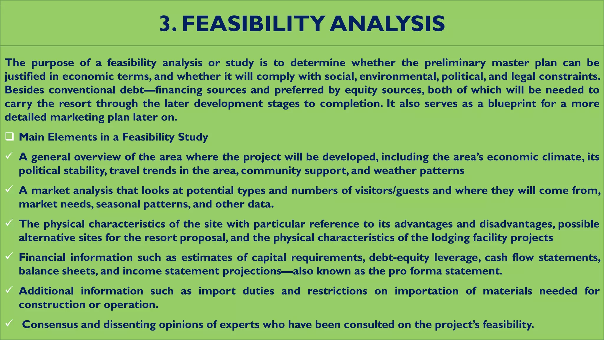 3. FEASIBILITY ANALYSIS
The purpose of a feasibility analysis or study is to determine whether the preliminary master plan can be
justified in economic terms, and whether it will comply with social, environmental, political, and legal constraints.
Besides conventional debt—financing sources and preferred by equity sources, both of which will be needed to
carry the resort through the later development stages to completion. It also serves as a blueprint for a more
detailed marketing plan later on.
 Main Elements in a Feasibility Study
 A general overview of the area where the project will be developed, including the area’s economic climate, its
political stability, travel trends in the area, community support, and weather patterns
 A market analysis that looks at potential types and numbers of visitors/guests and where they will come from,
market needs, seasonal patterns, and other data.
 The physical characteristics of the site with particular reference to its advantages and disadvantages, possible
alternative sites for the resort proposal, and the physical characteristics of the lodging facility projects
 Financial information such as estimates of capital requirements, debt-equity leverage, cash flow statements,
balance sheets, and income statement projections—also known as the pro forma statement.
 Additional information such as import duties and restrictions on importation of materials needed for
construction or operation.
 Consensus and dissenting opinions of experts who have been consulted on the project’s feasibility.
 