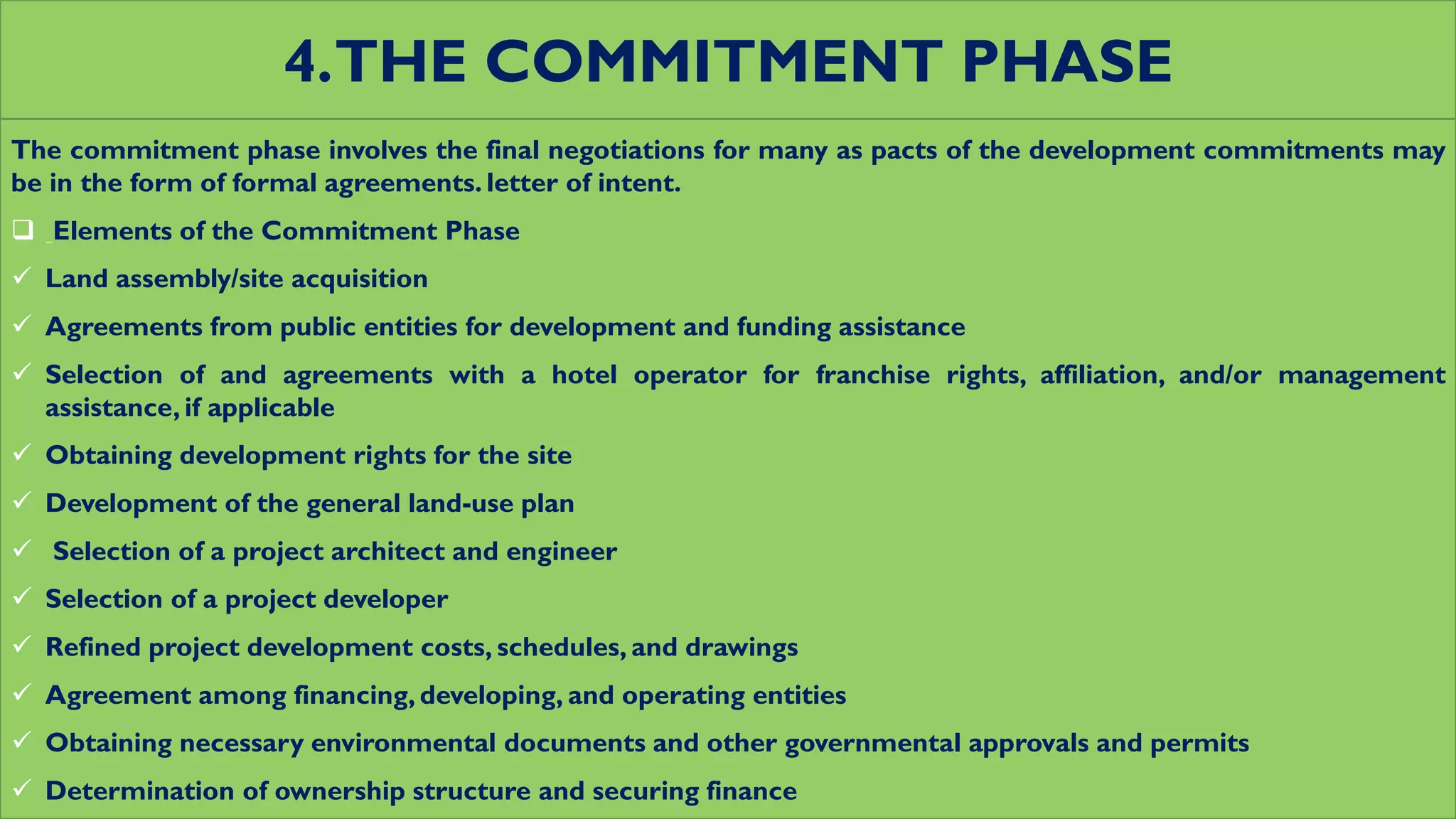 4.THE COMMITMENT PHASE
The commitment phase involves the final negotiations for many as pacts of the development commitments may
be in the form of formal agreements. letter of intent.
 Elements of the Commitment Phase
 Land assembly/site acquisition
 Agreements from public entities for development and funding assistance
 Selection of and agreements with a hotel operator for franchise rights, affiliation, and/or management
assistance, if applicable
 Obtaining development rights for the site
 Development of the general land-use plan
 Selection of a project architect and engineer
 Selection of a project developer
 Refined project development costs, schedules, and drawings
 Agreement among financing, developing, and operating entities
 Obtaining necessary environmental documents and other governmental approvals and permits
 Determination of ownership structure and securing finance
 