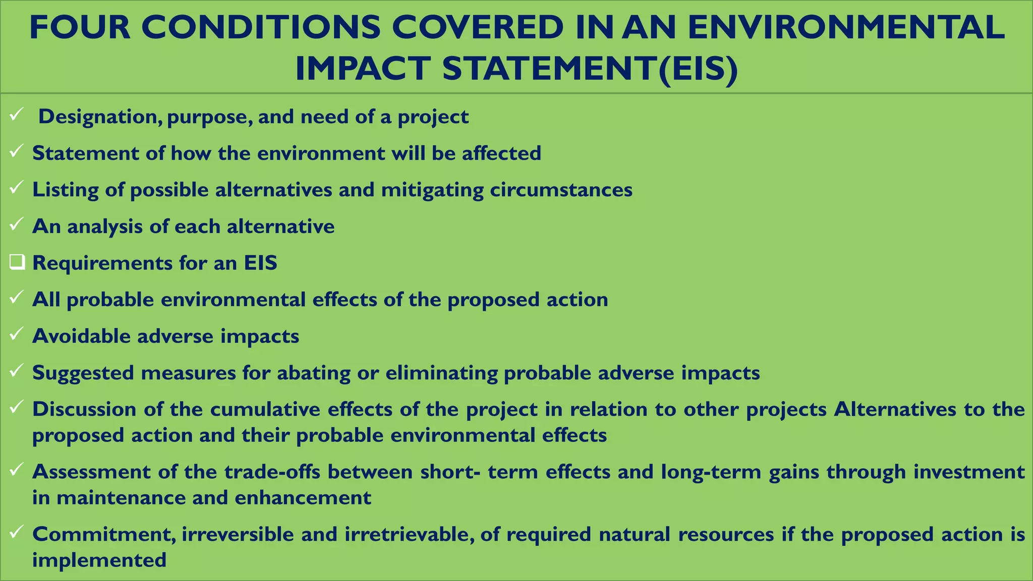 FOUR CONDITIONS COVERED IN AN ENVIRONMENTAL
IMPACT STATEMENT(EIS)
 Designation, purpose, and need of a project
 Statement of how the environment will be affected
 Listing of possible alternatives and mitigating circumstances
 An analysis of each alternative
 Requirements for an EIS
 All probable environmental effects of the proposed action
 Avoidable adverse impacts
 Suggested measures for abating or eliminating probable adverse impacts
 Discussion of the cumulative effects of the project in relation to other projects Alternatives to the
proposed action and their probable environmental effects
 Assessment of the trade-offs between short- term effects and long-term gains through investment
in maintenance and enhancement
 Commitment, irreversible and irretrievable, of required natural resources if the proposed action is
implemented
 