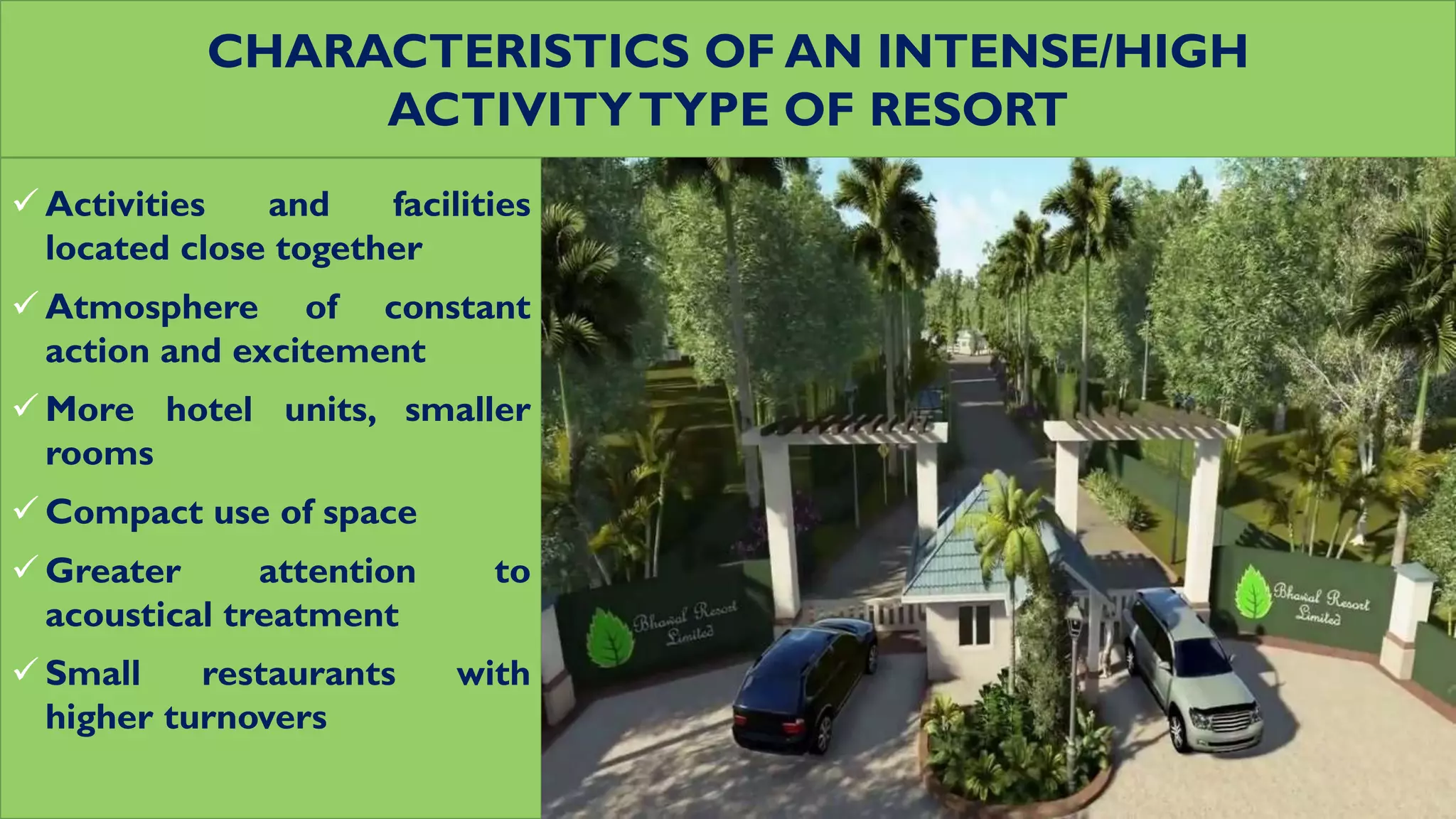 CHARACTERISTICS OF AN INTENSE/HIGH
ACTIVITYTYPE OF RESORT
 Activities and facilities
located close together
 Atmosphere of constant
action and excitement
 More hotel units, smaller
rooms
 Compact use of space
 Greater attention to
acoustical treatment
 Small restaurants with
higher turnovers
 