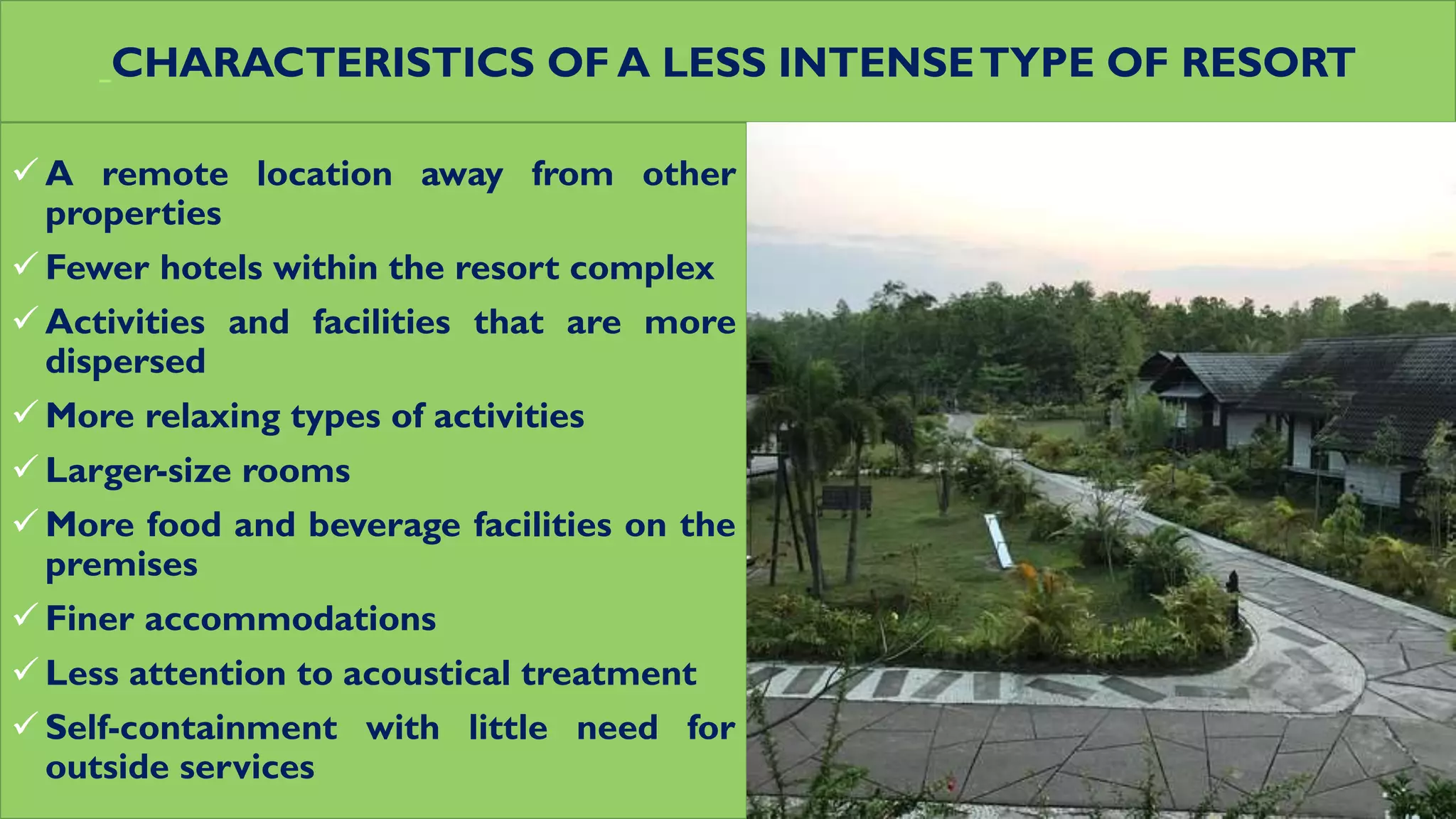 CHARACTERISTICS OF A LESS INTENSETYPE OF RESORT
 A remote location away from other
properties
 Fewer hotels within the resort complex
 Activities and facilities that are more
dispersed
 More relaxing types of activities
 Larger-size rooms
 More food and beverage facilities on the
premises
 Finer accommodations
 Less attention to acoustical treatment
 Self-containment with little need for
outside services
 