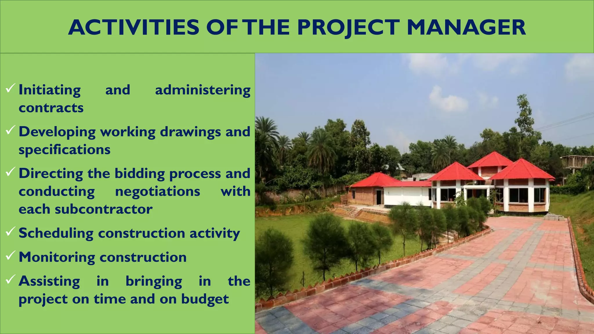 ACTIVITIES OFTHE PROJECT MANAGER
 Initiating and administering
contracts
 Developing working drawings and
specifications
 Directing the bidding process and
conducting negotiations with
each subcontractor
 Scheduling construction activity
 Monitoring construction
 Assisting in bringing in the
project on time and on budget
 