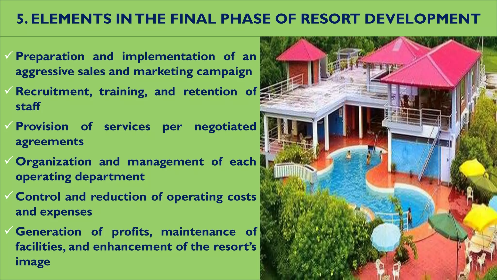 5. ELEMENTS INTHE FINAL PHASE OF RESORT DEVELOPMENT
 Preparation and implementation of an
aggressive sales and marketing campaign
 Recruitment, training, and retention of
staff
 Provision of services per negotiated
agreements
 Organization and management of each
operating department
 Control and reduction of operating costs
and expenses
 Generation of profits, maintenance of
facilities, and enhancement of the resort’s
image
 