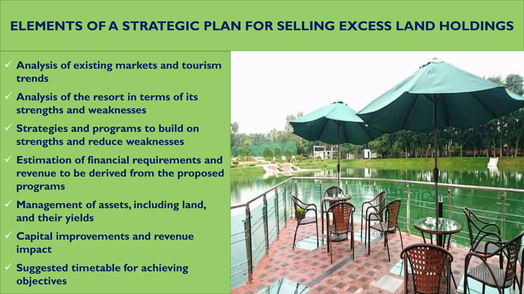 ELEMENTS OF A STRATEGIC PLAN FOR SELLING EXCESS LAND HOLDINGS
 Analysis of existing markets and tourism
trends
 Analysis of the resort in terms of its
strengths and weaknesses
 Strategies and programs to build on
strengths and reduce weaknesses
 Estimation of financial requirements and
revenue to be derived from the proposed
programs
 Management of assets, including land,
and their yields
 Capital improvements and revenue
impact
 Suggested timetable for achieving
objectives
 
