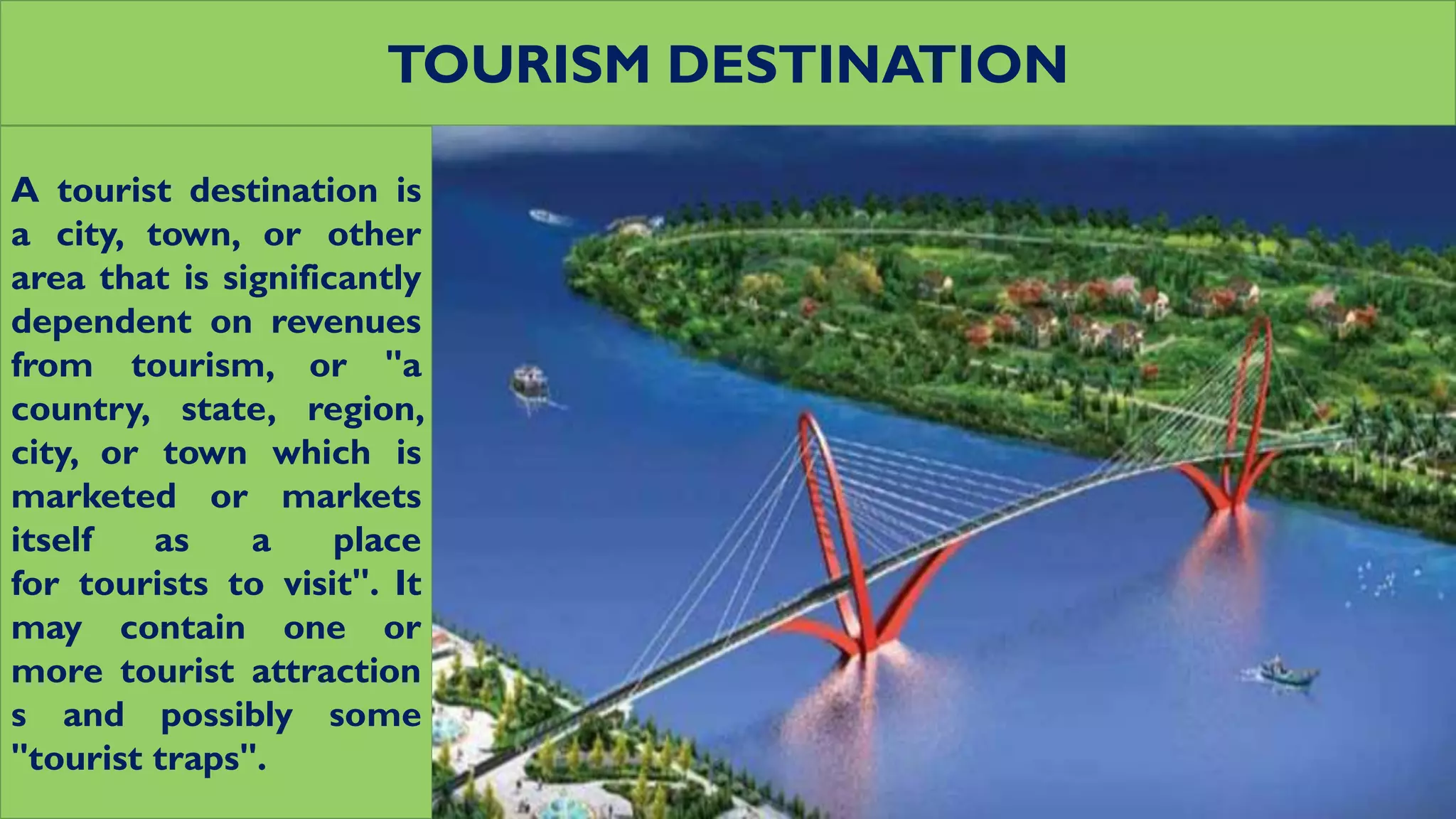 TOURISM DESTINATION
A tourist destination is
a city, town, or other
area that is significantly
dependent on revenues
from tourism, or "a
country, state, region,
city, or town which is
marketed or markets
itself as a place
for tourists to visit". It
may contain one or
more tourist attraction
s and possibly some
"tourist traps".
 