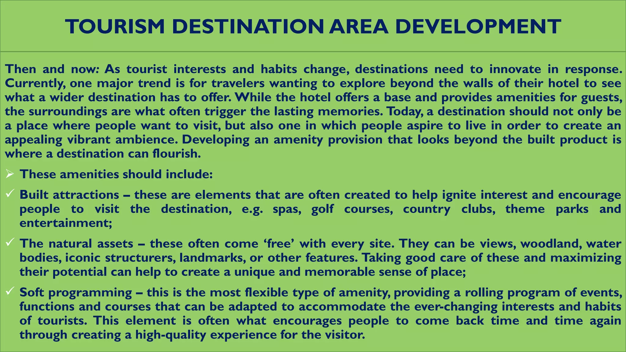 TOURISM DESTINATION AREA DEVELOPMENT
Then and now: As tourist interests and habits change, destinations need to innovate in response.
Currently, one major trend is for travelers wanting to explore beyond the walls of their hotel to see
what a wider destination has to offer. While the hotel offers a base and provides amenities for guests,
the surroundings are what often trigger the lasting memories. Today, a destination should not only be
a place where people want to visit, but also one in which people aspire to live in order to create an
appealing vibrant ambience. Developing an amenity provision that looks beyond the built product is
where a destination can flourish.
 These amenities should include:
 Built attractions – these are elements that are often created to help ignite interest and encourage
people to visit the destination, e.g. spas, golf courses, country clubs, theme parks and
entertainment;
 The natural assets – these often come ‘free’ with every site. They can be views, woodland, water
bodies, iconic structurers, landmarks, or other features. Taking good care of these and maximizing
their potential can help to create a unique and memorable sense of place;
 Soft programming – this is the most flexible type of amenity, providing a rolling program of events,
functions and courses that can be adapted to accommodate the ever-changing interests and habits
of tourists. This element is often what encourages people to come back time and time again
through creating a high-quality experience for the visitor.
 