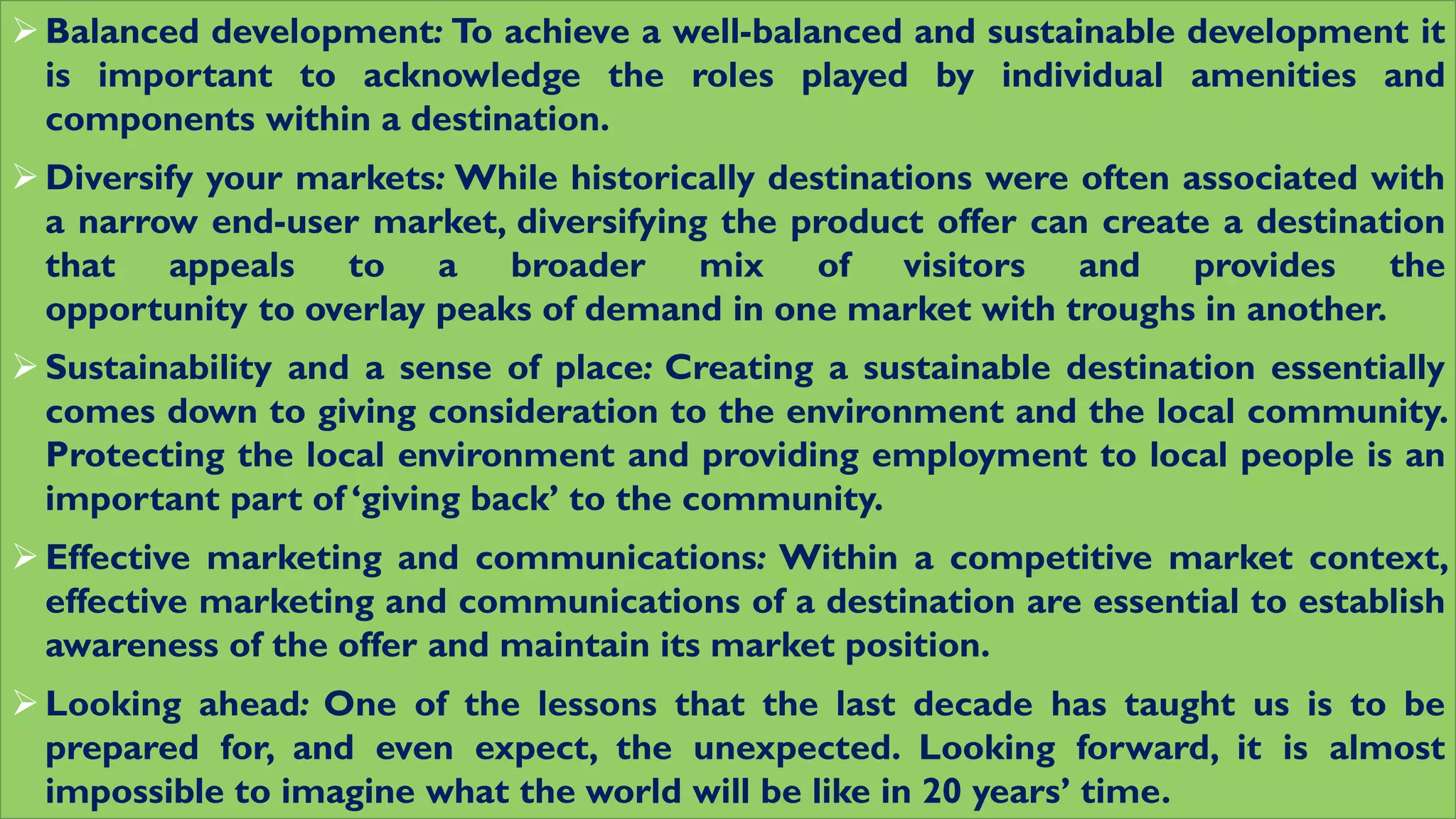 Balanced development: To achieve a well-balanced and sustainable development it
is important to acknowledge the roles played by individual amenities and
components within a destination.
Diversify your markets: While historically destinations were often associated with
a narrow end-user market, diversifying the product offer can create a destination
that appeals to a broader mix of visitors and provides the
opportunity to overlay peaks of demand in one market with troughs in another.
Sustainability and a sense of place: Creating a sustainable destination essentially
comes down to giving consideration to the environment and the local community.
Protecting the local environment and providing employment to local people is an
important part of ‘giving back’ to the community.
Effective marketing and communications: Within a competitive market context,
effective marketing and communications of a destination are essential to establish
awareness of the offer and maintain its market position.
Looking ahead: One of the lessons that the last decade has taught us is to be
prepared for, and even expect, the unexpected. Looking forward, it is almost
impossible to imagine what the world will be like in 20 years’ time.
 