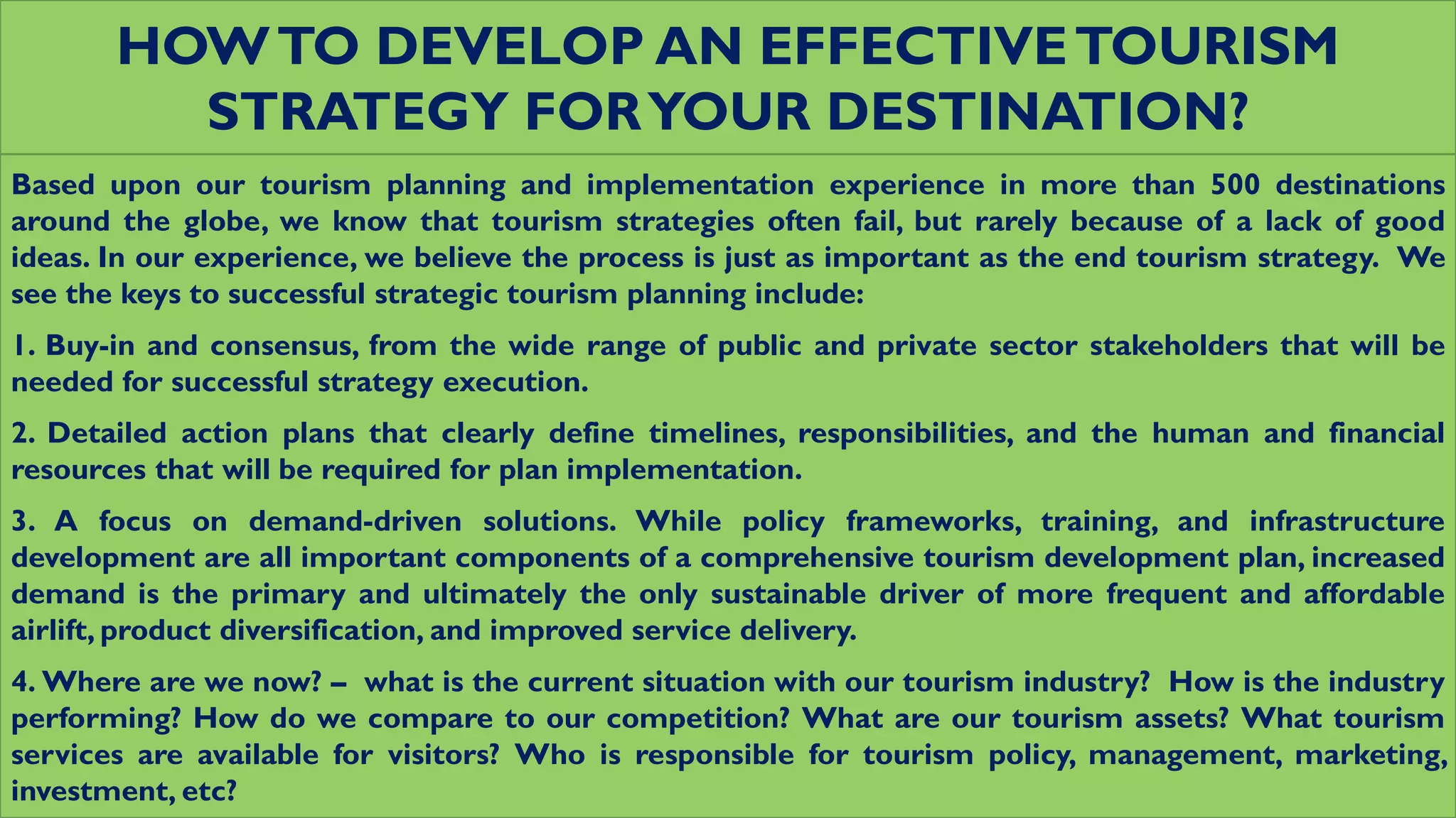 HOWTO DEVELOP AN EFFECTIVETOURISM
STRATEGY FORYOUR DESTINATION?
Based upon our tourism planning and implementation experience in more than 500 destinations
around the globe, we know that tourism strategies often fail, but rarely because of a lack of good
ideas. In our experience, we believe the process is just as important as the end tourism strategy. We
see the keys to successful strategic tourism planning include:
1. Buy-in and consensus, from the wide range of public and private sector stakeholders that will be
needed for successful strategy execution.
2. Detailed action plans that clearly define timelines, responsibilities, and the human and financial
resources that will be required for plan implementation.
3. A focus on demand-driven solutions. While policy frameworks, training, and infrastructure
development are all important components of a comprehensive tourism development plan, increased
demand is the primary and ultimately the only sustainable driver of more frequent and affordable
airlift, product diversification, and improved service delivery.
4. Where are we now? – what is the current situation with our tourism industry? How is the industry
performing? How do we compare to our competition? What are our tourism assets? What tourism
services are available for visitors? Who is responsible for tourism policy, management, marketing,
investment, etc?
 