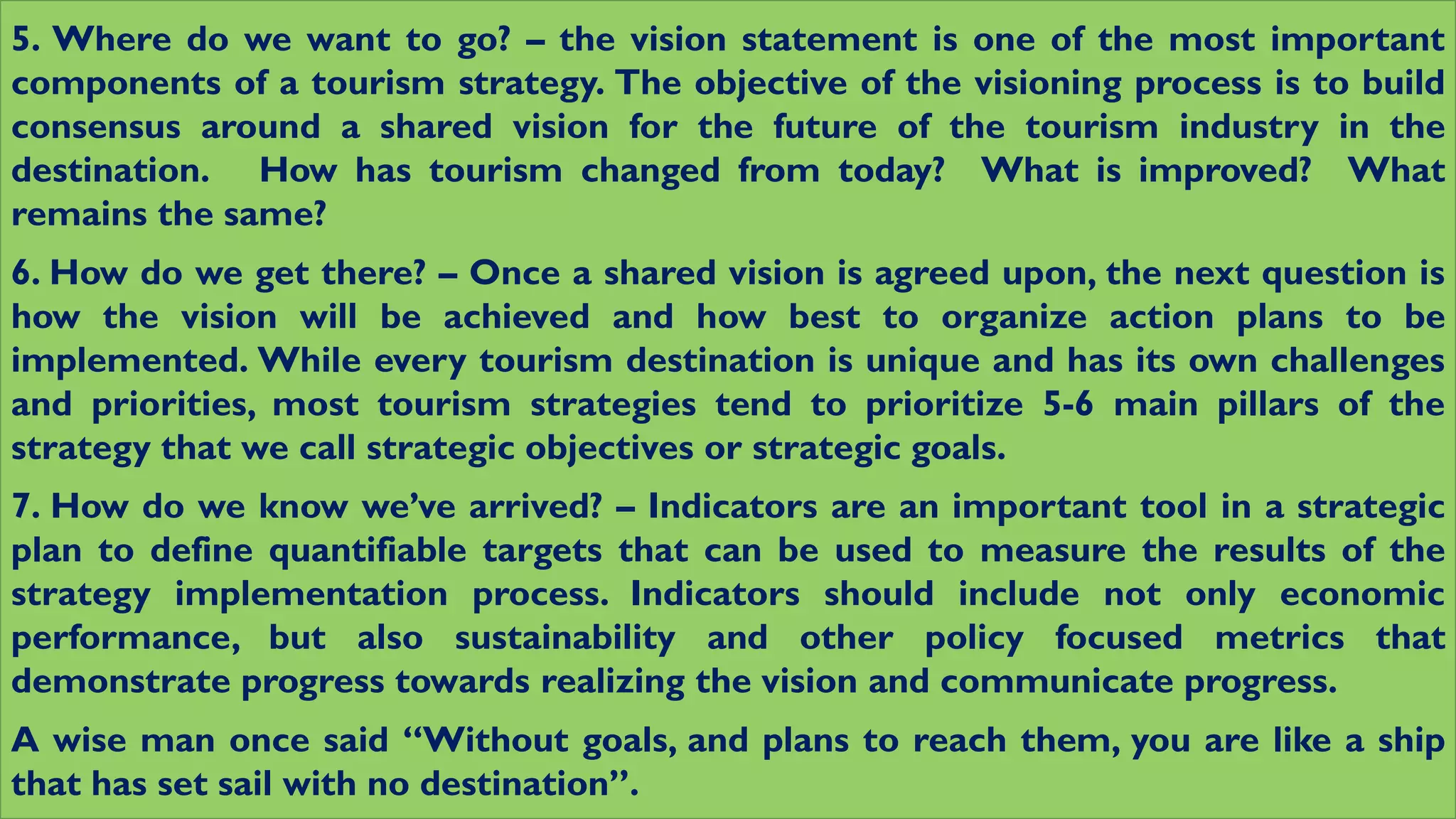 5. Where do we want to go? – the vision statement is one of the most important
components of a tourism strategy. The objective of the visioning process is to build
consensus around a shared vision for the future of the tourism industry in the
destination. How has tourism changed from today? What is improved? What
remains the same?
6. How do we get there? – Once a shared vision is agreed upon, the next question is
how the vision will be achieved and how best to organize action plans to be
implemented. While every tourism destination is unique and has its own challenges
and priorities, most tourism strategies tend to prioritize 5-6 main pillars of the
strategy that we call strategic objectives or strategic goals.
7. How do we know we’ve arrived? – Indicators are an important tool in a strategic
plan to define quantifiable targets that can be used to measure the results of the
strategy implementation process. Indicators should include not only economic
performance, but also sustainability and other policy focused metrics that
demonstrate progress towards realizing the vision and communicate progress.
A wise man once said “Without goals, and plans to reach them, you are like a ship
that has set sail with no destination”.
 