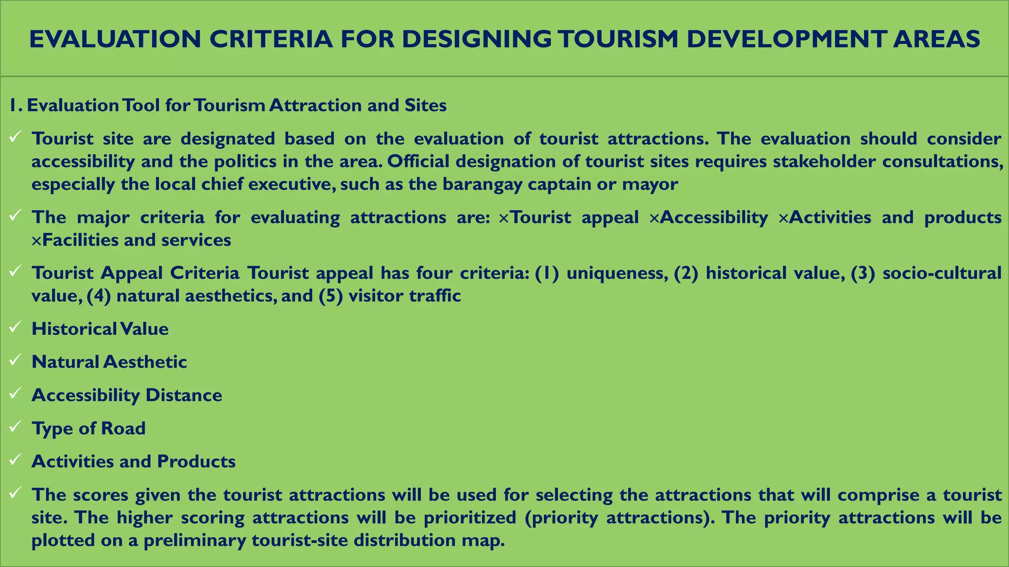 EVALUATION CRITERIA FOR DESIGNING TOURISM DEVELOPMENT AREAS
1. EvaluationTool forTourism Attraction and Sites
 Tourist site are designated based on the evaluation of tourist attractions. The evaluation should consider
accessibility and the politics in the area. Official designation of tourist sites requires stakeholder consultations,
especially the local chief executive, such as the barangay captain or mayor
 The major criteria for evaluating attractions are: Tourist appeal Accessibility Activities and products
Facilities and services
 Tourist Appeal Criteria Tourist appeal has four criteria: (1) uniqueness, (2) historical value, (3) socio-cultural
value, (4) natural aesthetics, and (5) visitor traffic
 HistoricalValue
 Natural Aesthetic
 Accessibility Distance
 Type of Road
 Activities and Products
 The scores given the tourist attractions will be used for selecting the attractions that will comprise a tourist
site. The higher scoring attractions will be prioritized (priority attractions). The priority attractions will be
plotted on a preliminary tourist-site distribution map.
 