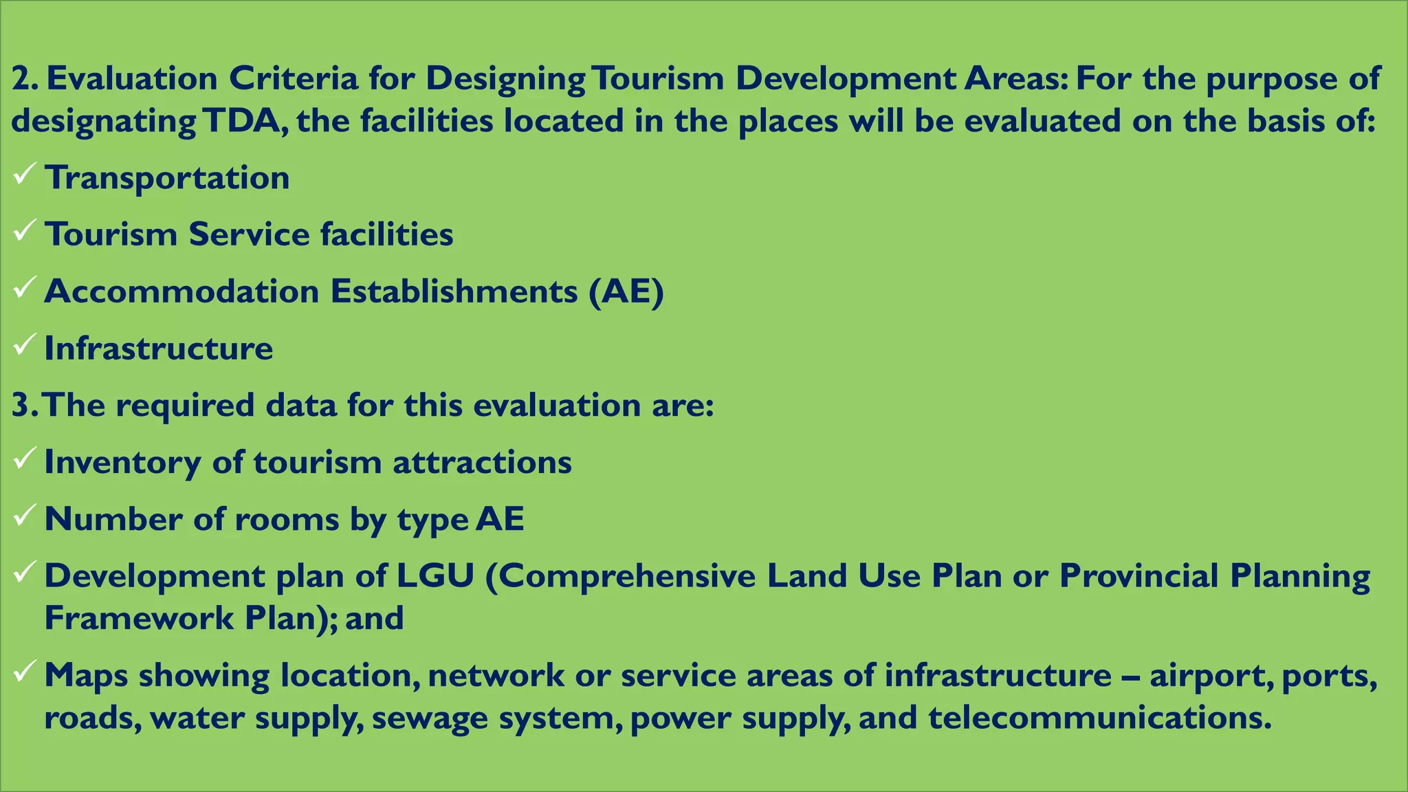 2. Evaluation Criteria for DesigningTourism Development Areas: For the purpose of
designatingTDA, the facilities located in the places will be evaluated on the basis of:
 Transportation
 Tourism Service facilities
 Accommodation Establishments (AE)
 Infrastructure
3.The required data for this evaluation are:
 Inventory of tourism attractions
 Number of rooms by type AE
 Development plan of LGU (Comprehensive Land Use Plan or Provincial Planning
Framework Plan); and
 Maps showing location, network or service areas of infrastructure – airport, ports,
roads, water supply, sewage system, power supply, and telecommunications.
 
