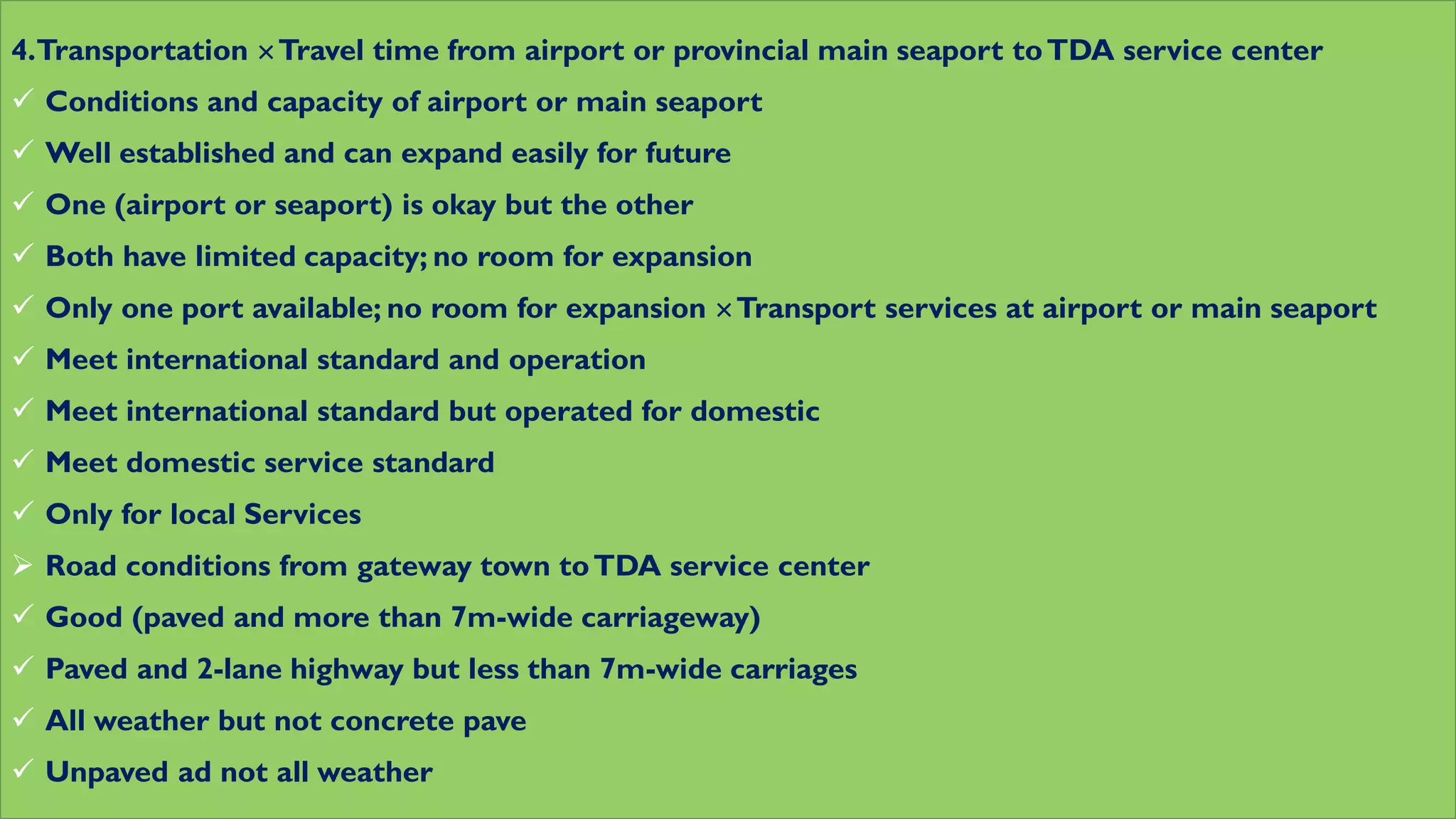 4.Transportation Travel time from airport or provincial main seaport toTDA service center
 Conditions and capacity of airport or main seaport
 Well established and can expand easily for future
 One (airport or seaport) is okay but the other
 Both have limited capacity; no room for expansion
 Only one port available; no room for expansion Transport services at airport or main seaport
 Meet international standard and operation
 Meet international standard but operated for domestic
 Meet domestic service standard
 Only for local Services
 Road conditions from gateway town toTDA service center
 Good (paved and more than 7m-wide carriageway)
 Paved and 2-lane highway but less than 7m-wide carriages
 All weather but not concrete pave
 Unpaved ad not all weather
 