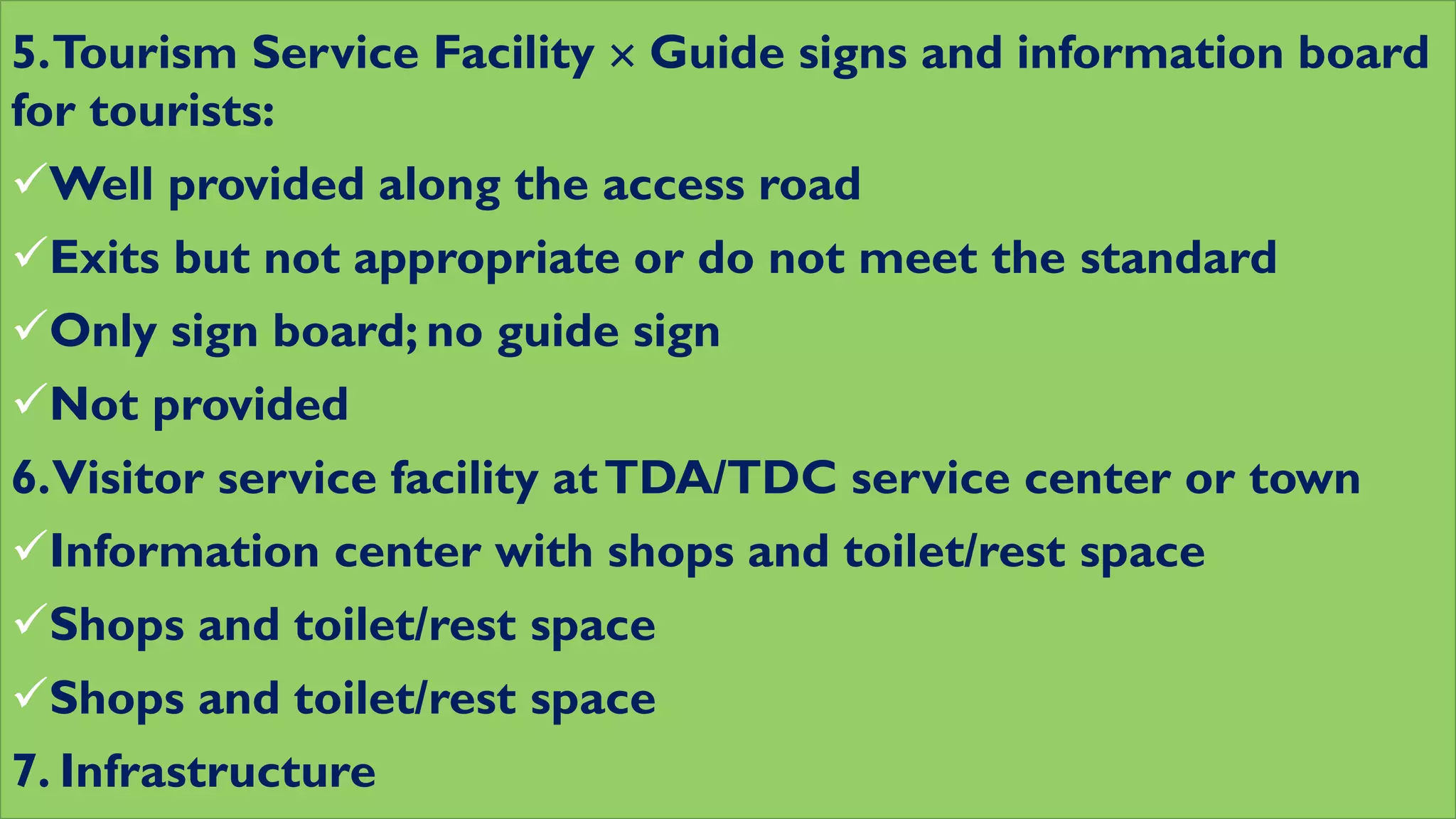 5.Tourism Service Facility  Guide signs and information board
for tourists:
Well provided along the access road
Exits but not appropriate or do not meet the standard
Only sign board; no guide sign
Not provided
6.Visitor service facility atTDA/TDC service center or town
Information center with shops and toilet/rest space
Shops and toilet/rest space
Shops and toilet/rest space
7. Infrastructure
 