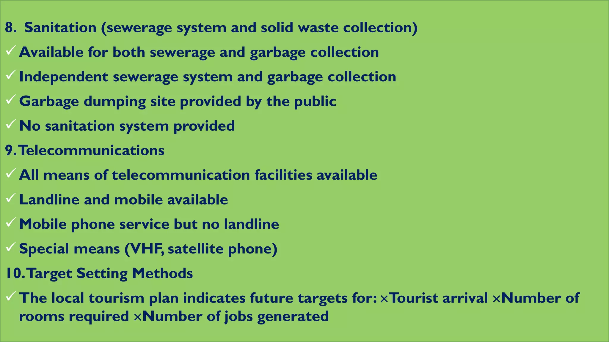 8. Sanitation (sewerage system and solid waste collection)
 Available for both sewerage and garbage collection
 Independent sewerage system and garbage collection
 Garbage dumping site provided by the public
 No sanitation system provided
9.Telecommunications
 All means of telecommunication facilities available
 Landline and mobile available
 Mobile phone service but no landline
 Special means (VHF, satellite phone)
10.Target Setting Methods
 The local tourism plan indicates future targets for: Tourist arrival Number of
rooms required Number of jobs generated
 