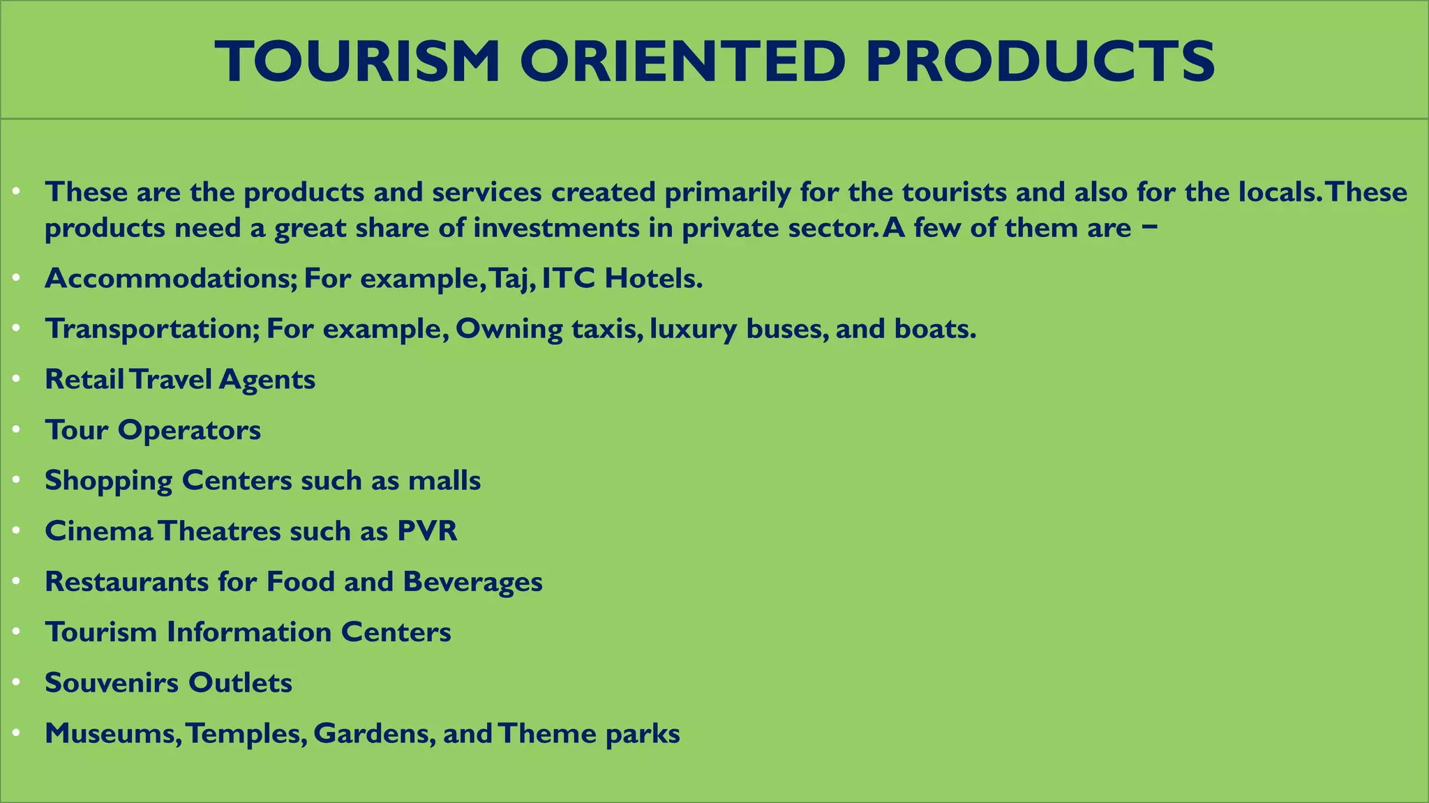 TOURISM ORIENTED PRODUCTS
• These are the products and services created primarily for the tourists and also for the locals.These
products need a great share of investments in private sector.A few of them are −
• Accommodations; For example,Taj, ITC Hotels.
• Transportation; For example, Owning taxis, luxury buses, and boats.
• RetailTravel Agents
• Tour Operators
• Shopping Centers such as malls
• CinemaTheatres such as PVR
• Restaurants for Food and Beverages
• Tourism Information Centers
• Souvenirs Outlets
• Museums,Temples, Gardens, andTheme parks
 