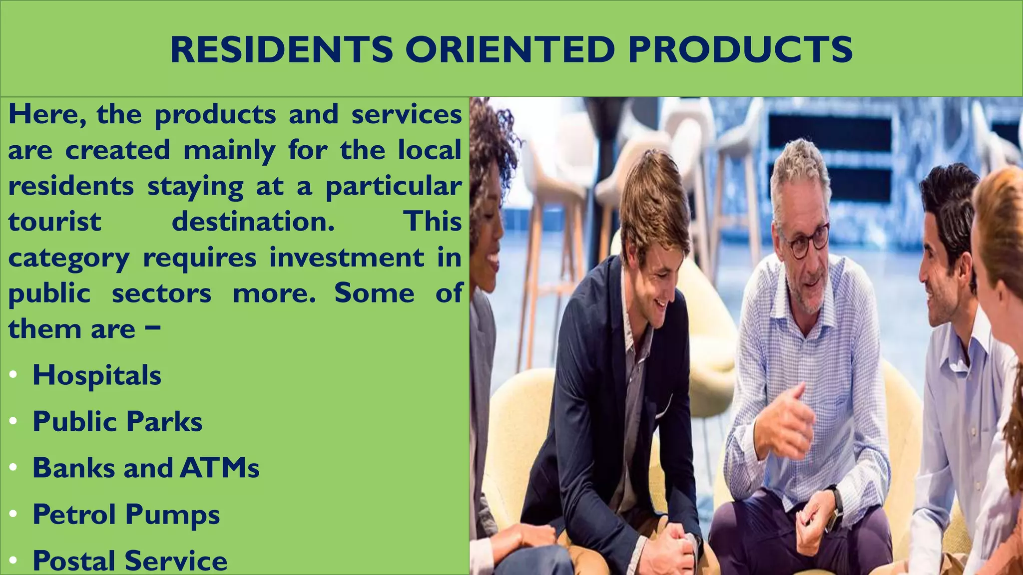 RESIDENTS ORIENTED PRODUCTS
Here, the products and services
are created mainly for the local
residents staying at a particular
tourist destination. This
category requires investment in
public sectors more. Some of
them are −
• Hospitals
• Public Parks
• Banks and ATMs
• Petrol Pumps
• Postal Service
 