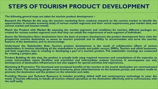STEPS OFTOURISM PRODUCT DEVELOPMENT
• The following general steps are taken for tourism product development −
• Research the Market: At this step, the tourism marketing force conducts research on the current market to identify the
opportunities. In includes economy, study of various market segments and their varied requirements, past market data, and
current market and tourism trends.
• Match the Product with Market: By assessing the market segments and conditions for tourism, different packages are
created for various market segments such that they can satisfy the requirement of each segment of individuals.
• Assess the Destination: Since destinations form the basis of product development, the product development force visits the
prospective tourism destination to assess its tourism potential and its ability to accommodate and serve the tourists,
features of the destination, and its shortcomings.
• Understand the Stakeholder Role: Tourism product development is the result of collaborative efforts of various
stakeholders. It involves identifying all the stakeholders in private and public sectors, DMOs, Tourism and allied businesses,
and their respective roles in creating or developing a part of a tourism product. The stakeholder meetings are conducted
for creating a project plan.
• Product Building: At this step, the product is actually built using required resources and consultations of the expertise to
create intermediate inputs (facilities and amenities) and intermediate outputs (services). It encompasses not only
development of destination infrastructure but also support for special activities and experiences.
• Marketing & Promotion: The functional and emotional benefits of the tourism at the tourist destination are communicated
to the market. The marketing people create brochures, place advertisements on the business portals, and contact media to
promote the destination and the product on the television and radio.
• Providing Human and Technical Resource: It includes providing skilled staff and contemporary technology to cater the
needs of tourists efficiently, to handle all tourism related operations at the destination effectively, and to communicate with
the staff easily.
 