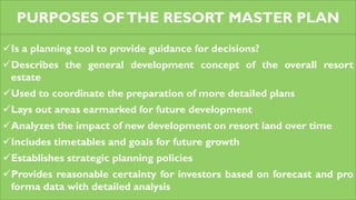 PURPOSES OFTHE RESORT MASTER PLAN
Is a planning tool to provide guidance for decisions?
Describes the general development concept of the overall resort
estate
Used to coordinate the preparation of more detailed plans
Lays out areas earmarked for future development
Analyzes the impact of new development on resort land over time
Includes timetables and goals for future growth
Establishes strategic planning policies
Provides reasonable certainty for investors based on forecast and pro
forma data with detailed analysis
 