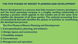 THE FIVE PHASES OF RESORT PLANNING AND DEVELOPMENT
Resort development is a process that links investors /owners, developers,
and the hotel operating company in a lengthy working relationship to
develop a product which appeals to the market and at the same time
satisfies the demands of all three parties. The national accounting firm
of Leventhal & Horvath identifies five phases of activities as constituting
the development process.
The Five Phases of Resort Planning and Development
1. Conceptualization, planning, and initiation
2. Design, layout, and construction
3. Feasibility analysis
4. Commitment
5. Management and operation
 