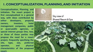 1. CONCEPTUALIZATION, PLANNING,AND INITIATION
Conceptualization, Planning, and
Initiation. The resort project is
first conceptualized in a general
way, with ideas contributed by
either developers, property
owners, investors, hotel
management companies, public
or quasi-public agencies, or
special interest groups One, two,
or three of these parties may
propose the need for a resort
project, frequently specifying the
site, type, size, preferred
operator, and physical
characteristics of the proposed
resort.
 