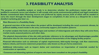 3. FEASIBILITY ANALYSIS
The purpose of a feasibility analysis or study is to determine whether the preliminary master plan can be
justified in economic terms, and whether it will comply with social, environmental, political, and legal constraints.
Besides conventional debt—financing sources and preferred by equity sources, both of which will be needed to
carry the resort through the later development stages to completion. It also serves as a blueprint for a more
detailed marketing plan later on.
 Main Elements in a Feasibility Study
 A general overview of the area where the project will be developed, including the area’s economic climate, its
political stability, travel trends in the area, community support, and weather patterns
 A market analysis that looks at potential types and numbers of visitors/guests and where they will come from,
market needs, seasonal patterns, and other data.
 The physical characteristics of the site with particular reference to its advantages and disadvantages, possible
alternative sites for the resort proposal, and the physical characteristics of the lodging facility projects
 Financial information such as estimates of capital requirements, debt-equity leverage, cash flow statements,
balance sheets, and income statement projections—also known as the pro forma statement.
 Additional information such as import duties and restrictions on importation of materials needed for
construction or operation.
 Consensus and dissenting opinions of experts who have been consulted on the project’s feasibility.
 