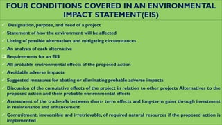 FOUR CONDITIONS COVERED IN AN ENVIRONMENTAL
IMPACT STATEMENT(EIS)
 Designation, purpose, and need of a project
 Statement of how the environment will be affected
 Listing of possible alternatives and mitigating circumstances
 An analysis of each alternative
 Requirements for an EIS
 All probable environmental effects of the proposed action
 Avoidable adverse impacts
 Suggested measures for abating or eliminating probable adverse impacts
 Discussion of the cumulative effects of the project in relation to other projects Alternatives to the
proposed action and their probable environmental effects
 Assessment of the trade-offs between short- term effects and long-term gains through investment
in maintenance and enhancement
 Commitment, irreversible and irretrievable, of required natural resources if the proposed action is
implemented
 