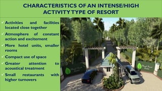 CHARACTERISTICS OF AN INTENSE/HIGH
ACTIVITYTYPE OF RESORT
 Activities and facilities
located close together
 Atmosphere of constant
action and excitement
 More hotel units, smaller
rooms
 Compact use of space
 Greater attention to
acoustical treatment
 Small restaurants with
higher turnovers
 