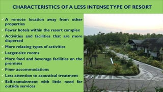 CHARACTERISTICS OF A LESS INTENSETYPE OF RESORT
 A remote location away from other
properties
 Fewer hotels within the resort complex
 Activities and facilities that are more
dispersed
 More relaxing types of activities
 Larger-size rooms
 More food and beverage facilities on the
premises
 Finer accommodations
 Less attention to acoustical treatment
 Self-containment with little need for
outside services
 