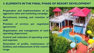 5. ELEMENTS INTHE FINAL PHASE OF RESORT DEVELOPMENT
 Preparation and implementation of an
aggressive sales and marketing campaign
 Recruitment, training, and retention of
staff
 Provision of services per negotiated
agreements
 Organization and management of each
operating department
 Control and reduction of operating costs
and expenses
 Generation of profits, maintenance of
facilities, and enhancement of the resort’s
image
 