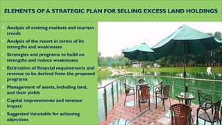 ELEMENTS OF A STRATEGIC PLAN FOR SELLING EXCESS LAND HOLDINGS
 Analysis of existing markets and tourism
trends
 Analysis of the resort in terms of its
strengths and weaknesses
 Strategies and programs to build on
strengths and reduce weaknesses
 Estimation of financial requirements and
revenue to be derived from the proposed
programs
 Management of assets, including land,
and their yields
 Capital improvements and revenue
impact
 Suggested timetable for achieving
objectives
 