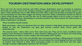TOURISM DESTINATION AREA DEVELOPMENT
Then and now: As tourist interests and habits change, destinations need to innovate in response.
Currently, one major trend is for travelers wanting to explore beyond the walls of their hotel to see
what a wider destination has to offer. While the hotel offers a base and provides amenities for guests,
the surroundings are what often trigger the lasting memories. Today, a destination should not only be
a place where people want to visit, but also one in which people aspire to live in order to create an
appealing vibrant ambience. Developing an amenity provision that looks beyond the built product is
where a destination can flourish.
 These amenities should include:
 Built attractions – these are elements that are often created to help ignite interest and encourage
people to visit the destination, e.g. spas, golf courses, country clubs, theme parks and
entertainment;
 The natural assets – these often come ‘free’ with every site. They can be views, woodland, water
bodies, iconic structurers, landmarks, or other features. Taking good care of these and maximizing
their potential can help to create a unique and memorable sense of place;
 Soft programming – this is the most flexible type of amenity, providing a rolling program of events,
functions and courses that can be adapted to accommodate the ever-changing interests and habits
of tourists. This element is often what encourages people to come back time and time again
through creating a high-quality experience for the visitor.
 